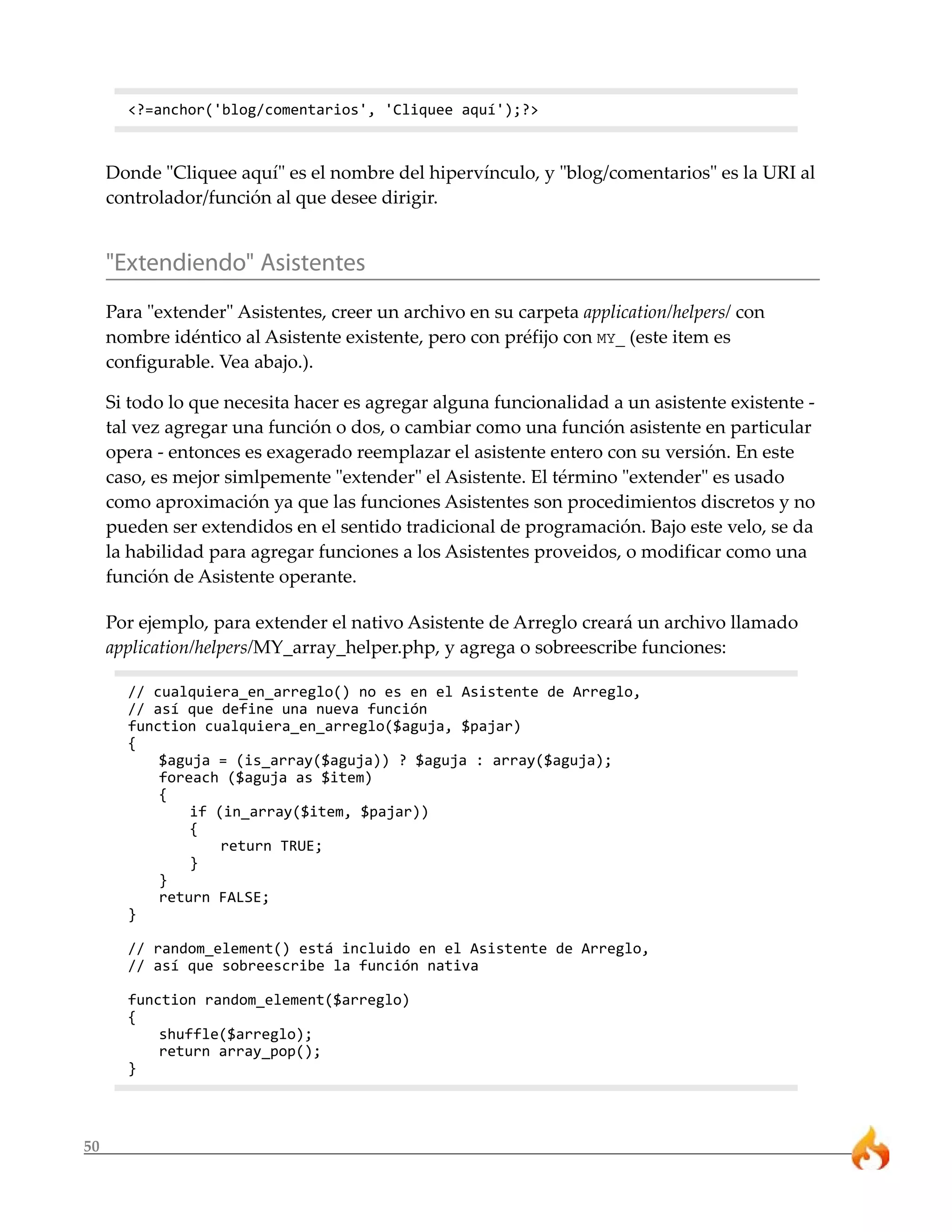 50 
<?=anchor('blog/comentarios', 'Cliquee aquí');?> 
Donde "Cliquee aquí" es el nombre del hipervínculo, y "blog/comentarios" es la URI al 
controlador/función al que desee dirigir. 
"Extendiendo" Asistentes 
Para "extender" Asistentes, creer un archivo en su carpeta application/helpers/ con 
nombre idéntico al Asistente existente, pero con préfijo con MY_ (este item es 
configurable. Vea abajo.). 
Si todo lo que necesita hacer es agregar alguna funcionalidad a un asistente existente - 
tal vez agregar una función o dos, o cambiar como una función asistente en particular 
opera - entonces es exagerado reemplazar el asistente entero con su versión. En este 
caso, es mejor simlpemente "extender" el Asistente. El término "extender" es usado 
como aproximación ya que las funciones Asistentes son procedimientos discretos y no 
pueden ser extendidos en el sentido tradicional de programación. Bajo este velo, se da 
la habilidad para agregar funciones a los Asistentes proveidos, o modificar como una 
función de Asistente operante. 
Por ejemplo, para extender el nativo Asistente de Arreglo creará un archivo llamado 
application/helpers/MY_array_helper.php, y agrega o sobreescribe funciones: 
// cualquiera_en_arreglo() no es en el Asistente de Arreglo, 
// así que define una nueva función 
function cualquiera_en_arreglo($aguja, $pajar) 
{ 
$aguja = (is_array($aguja)) ? $aguja : array($aguja); 
foreach ($aguja as $item) 
{ 
if (in_array($item, $pajar)) 
{ 
return TRUE; 
} 
} 
return FALSE; 
} 
// random_element() está incluido en el Asistente de Arreglo, 
// así que sobreescribe la función nativa 
function random_element($arreglo) 
{ 
shuffle($arreglo); 
return array_pop(); 
} 
 