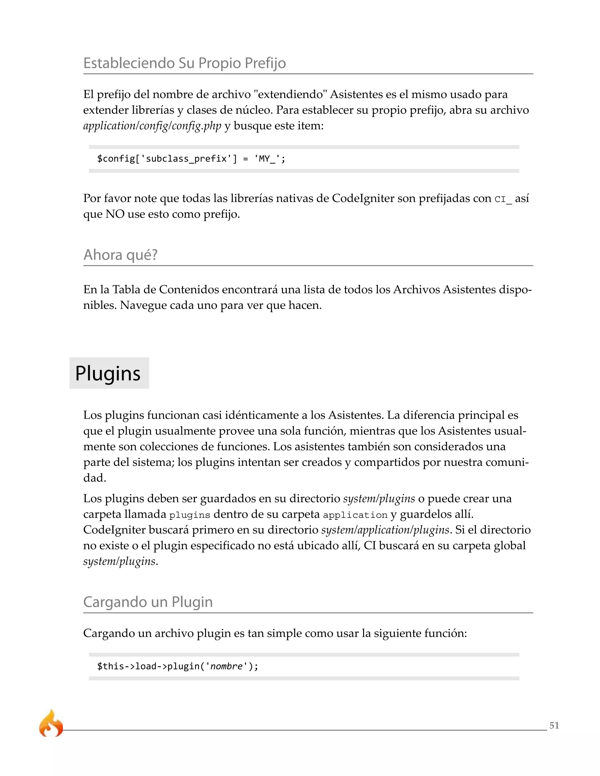 51 
Estableciendo Su Propio Prefijo 
El prefijo del nombre de archivo "extendiendo" Asistentes es el mismo usado para 
extender librerías y clases de núcleo. Para establecer su propio prefijo, abra su archivo 
application/config/config.php y busque este item: 
$config['subclass_prefix'] = 'MY_'; 
Por favor note que todas las librerías nativas de CodeIgniter son prefijadas con CI_ así 
que NO use esto como prefijo. 
Ahora qué? 
En la Tabla de Contenidos encontrará una lista de todos los Archivos Asistentes dispo-nibles. 
Navegue cada uno para ver que hacen. 
Plugins 
Los plugins funcionan casi idénticamente a los Asistentes. La diferencia principal es 
que el plugin usualmente provee una sola función, mientras que los Asistentes usual-mente 
son colecciones de funciones. Los asistentes también son considerados una 
parte del sistema; los plugins intentan ser creados y compartidos por nuestra comuni-dad. 
Los plugins deben ser guardados en su directorio system/plugins o puede crear una 
carpeta llamada plugins dentro de su carpeta application y guardelos allí. 
CodeIgniter buscará primero en su directorio system/application/plugins. Si el directorio 
no existe o el plugin especificado no está ubicado allí, CI buscará en su carpeta global 
system/plugins. 
Cargando un Plugin 
Cargando un archivo plugin es tan simple como usar la siguiente función: 
$this->load->plugin('nombre'); 
 