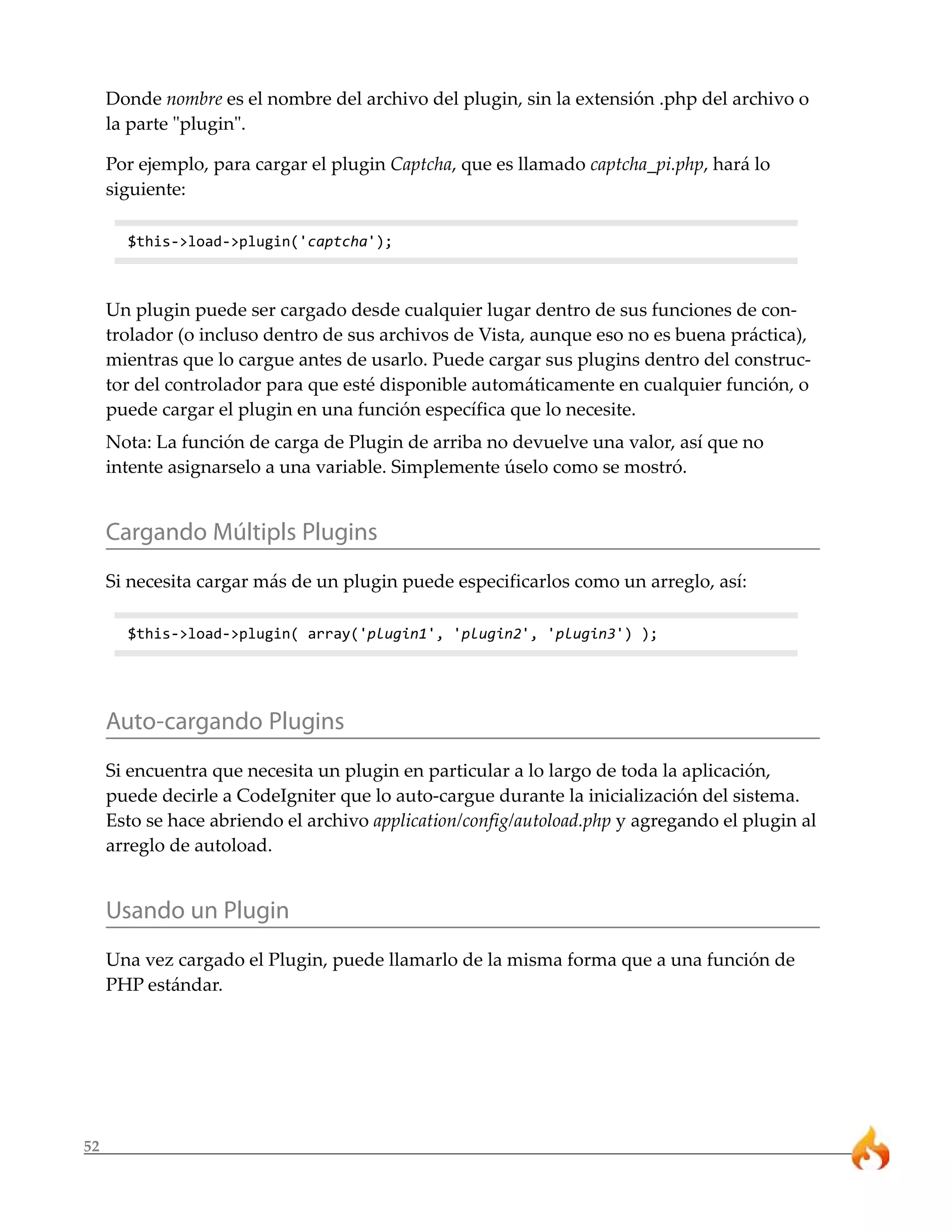 52 
Donde nombre es el nombre del archivo del plugin, sin la extensión .php del archivo o 
la parte "plugin". 
Por ejemplo, para cargar el plugin Captcha, que es llamado captcha_pi.php, hará lo 
siguiente: 
$this->load->plugin('captcha'); 
Un plugin puede ser cargado desde cualquier lugar dentro de sus funciones de con-trolador 
(o incluso dentro de sus archivos de Vista, aunque eso no es buena práctica), 
mientras que lo cargue antes de usarlo. Puede cargar sus plugins dentro del construc-tor 
del controlador para que esté disponible automáticamente en cualquier función, o 
puede cargar el plugin en una función específica que lo necesite. 
Nota: La función de carga de Plugin de arriba no devuelve una valor, así que no 
intente asignarselo a una variable. Simplemente úselo como se mostró. 
Cargando Múltipls Plugins 
Si necesita cargar más de un plugin puede especificarlos como un arreglo, así: 
$this->load->plugin( array('plugin1', 'plugin2', 'plugin3') ); 
Auto-cargando Plugins 
Si encuentra que necesita un plugin en particular a lo largo de toda la aplicación, 
puede decirle a CodeIgniter que lo auto-cargue durante la inicialización del sistema. 
Esto se hace abriendo el archivo application/config/autoload.php y agregando el plugin al 
arreglo de autoload. 
Usando un Plugin 
Una vez cargado el Plugin, puede llamarlo de la misma forma que a una función de 
PHP estándar. 
 