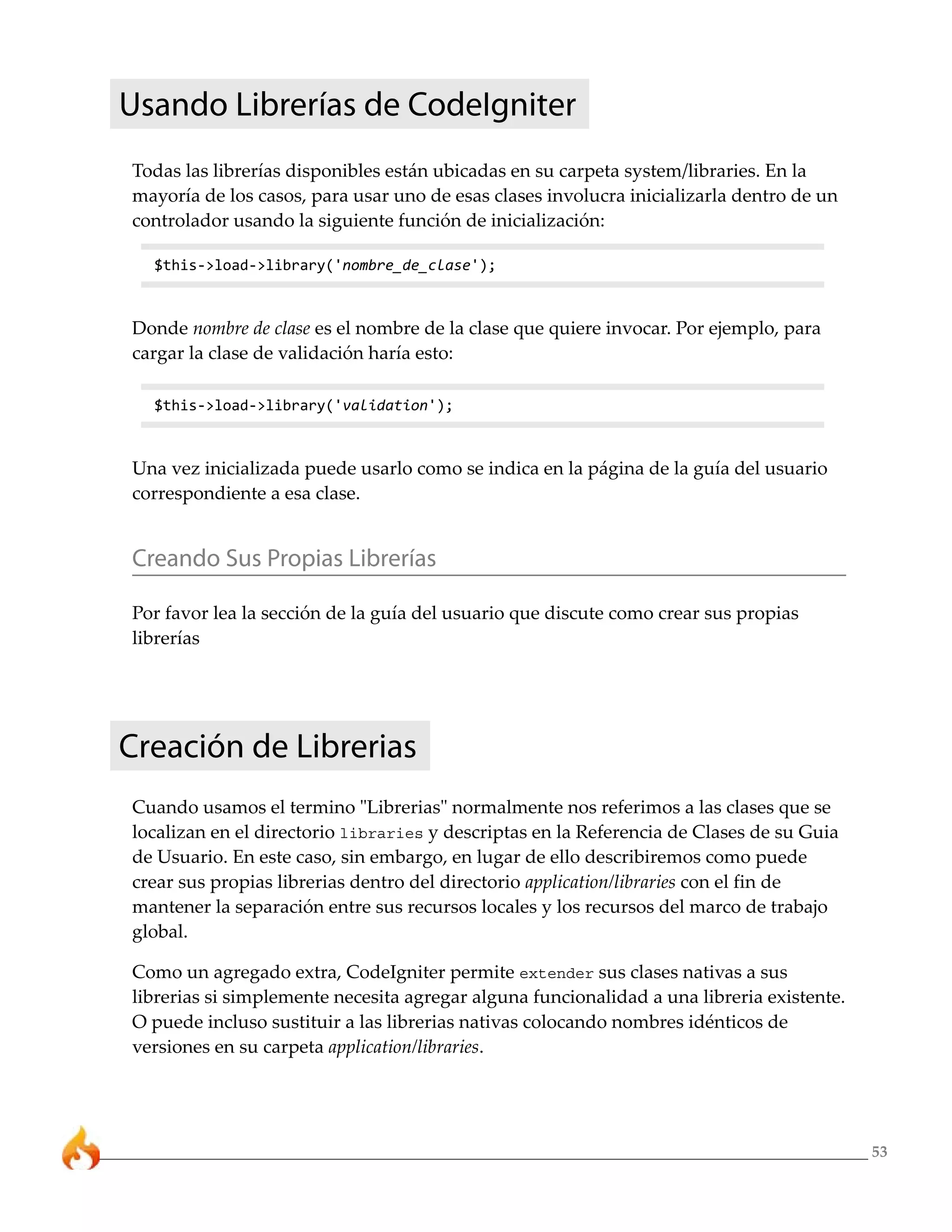 53 
Usando Librerías de CodeIgniter 
Todas las librerías disponibles están ubicadas en su carpeta system/libraries. En la 
mayoría de los casos, para usar uno de esas clases involucra inicializarla dentro de un 
controlador usando la siguiente función de inicialización: 
$this->load->library('nombre_de_clase'); 
Donde nombre de clase es el nombre de la clase que quiere invocar. Por ejemplo, para 
cargar la clase de validación haría esto: 
$this->load->library('validation'); 
Una vez inicializada puede usarlo como se indica en la página de la guía del usuario 
correspondiente a esa clase. 
Creando Sus Propias Librerías 
Por favor lea la sección de la guía del usuario que discute como crear sus propias 
librerías 
Creación de Librerias 
Cuando usamos el termino "Librerias" normalmente nos referimos a las clases que se 
localizan en el directorio libraries y descriptas en la Referencia de Clases de su Guia 
de Usuario. En este caso, sin embargo, en lugar de ello describiremos como puede 
crear sus propias librerias dentro del directorio application/libraries con el fin de 
mantener la separación entre sus recursos locales y los recursos del marco de trabajo 
global. 
Como un agregado extra, CodeIgniter permite extender sus clases nativas a sus 
librerias si simplemente necesita agregar alguna funcionalidad a una libreria existente. 
O puede incluso sustituir a las librerias nativas colocando nombres idénticos de 
versiones en su carpeta application/libraries. 
 