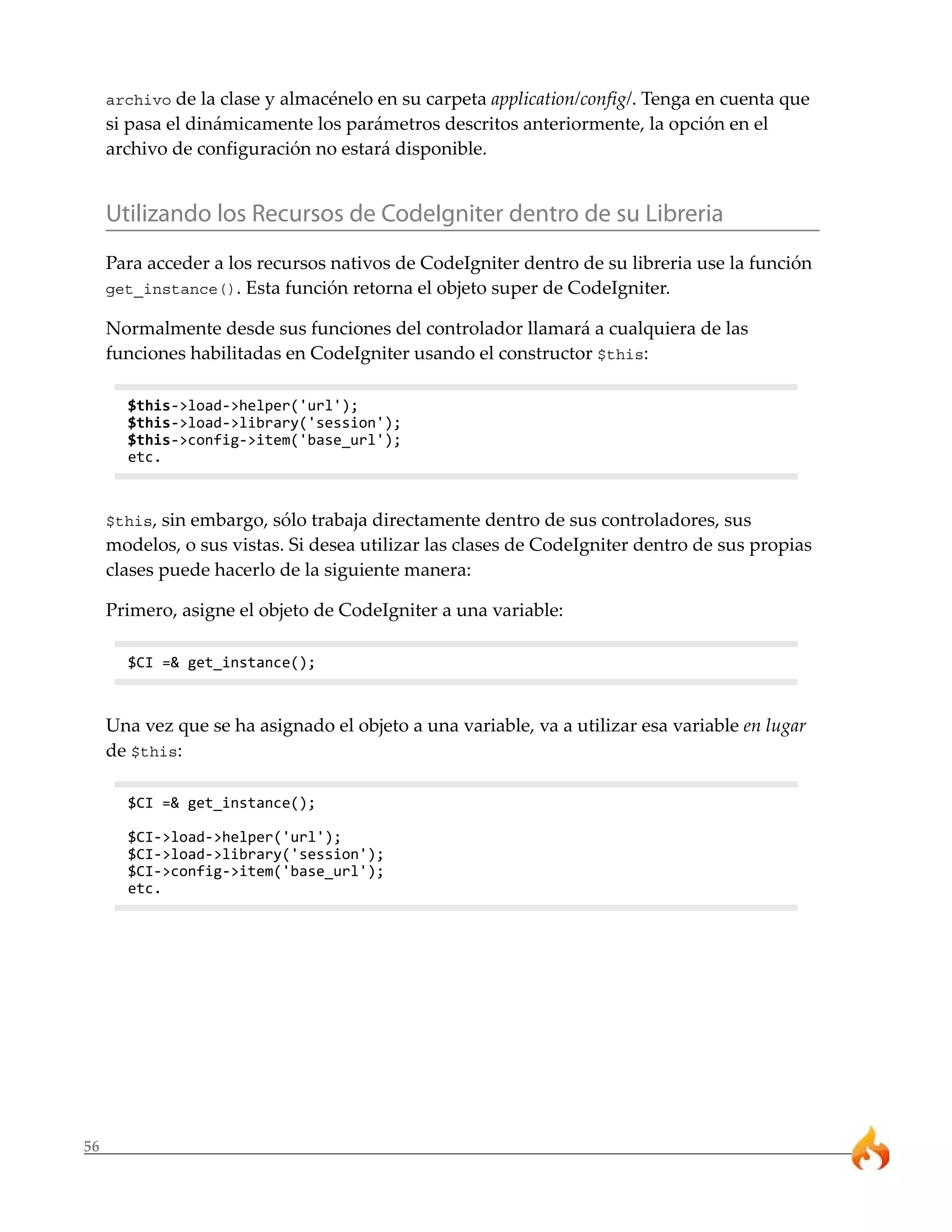 56 
archivo de la clase y almacénelo en su carpeta application/config/. Tenga en cuenta que 
si pasa el dinámicamente los parámetros descritos anteriormente, la opción en el 
archivo de configuración no estará disponible. 
Utilizando los Recursos de CodeIgniter dentro de su Libreria 
Para acceder a los recursos nativos de CodeIgniter dentro de su libreria use la función 
get_instance(). Esta función retorna el objeto super de CodeIgniter. 
Normalmente desde sus funciones del controlador llamará a cualquiera de las 
funciones habilitadas en CodeIgniter usando el constructor $this: 
$this->load->helper('url'); 
$this->load->library('session'); 
$this->config->item('base_url'); 
etc. 
$this, sin embargo, sólo trabaja directamente dentro de sus controladores, sus 
modelos, o sus vistas. Si desea utilizar las clases de CodeIgniter dentro de sus propias 
clases puede hacerlo de la siguiente manera: 
Primero, asigne el objeto de CodeIgniter a una variable: 
$CI =& get_instance(); 
Una vez que se ha asignado el objeto a una variable, va a utilizar esa variable en lugar 
de $this: 
$CI =& get_instance(); 
$CI->load->helper('url'); 
$CI->load->library('session'); 
$CI->config->item('base_url'); 
etc. 
 