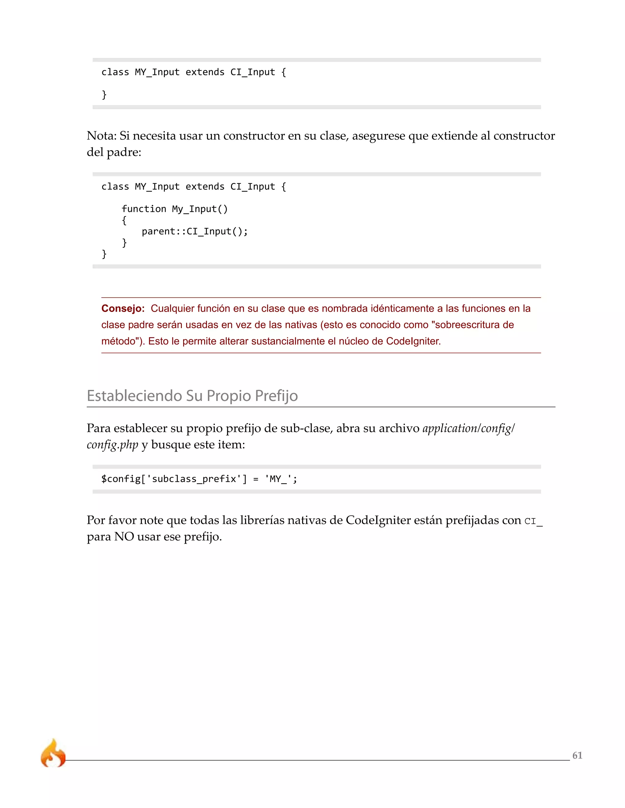 61 
class MY_Input extends CI_Input { 
} 
Nota: Si necesita usar un constructor en su clase, asegurese que extiende al constructor 
del padre: 
class MY_Input extends CI_Input { 
function My_Input() 
{ 
parent::CI_Input(); 
} 
} 
Consejo: Cualquier función en su clase que es nombrada idénticamente a las funciones en la 
clase padre serán usadas en vez de las nativas (esto es conocido como "sobreescritura de 
método"). Esto le permite alterar sustancialmente el núcleo de CodeIgniter. 
Estableciendo Su Propio Prefijo 
Para establecer su propio prefijo de sub-clase, abra su archivo application/config/ 
config.php y busque este item: 
$config['subclass_prefix'] = 'MY_'; 
Por favor note que todas las librerías nativas de CodeIgniter están prefijadas con CI_ 
para NO usar ese prefijo. 
 