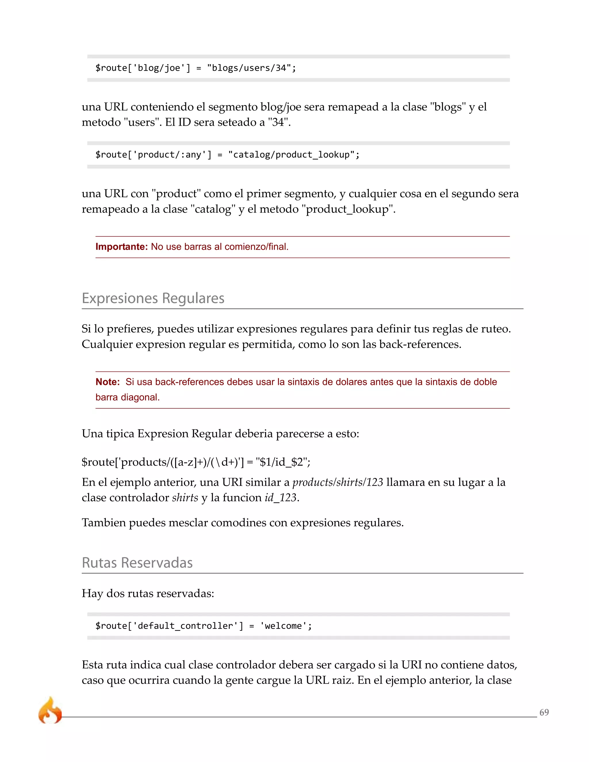 69 
$route['blog/joe'] = "blogs/users/34"; 
una URL conteniendo el segmento blog/joe sera remapead a la clase "blogs" y el 
metodo "users". El ID sera seteado a "34". 
$route['product/:any'] = "catalog/product_lookup"; 
una URL con "product" como el primer segmento, y cualquier cosa en el segundo sera 
remapeado a la clase "catalog" y el metodo "product_lookup". 
Importante: No use barras al comienzo/final. 
Expresiones Regulares 
Si lo prefieres, puedes utilizar expresiones regulares para definir tus reglas de ruteo. 
Cualquier expresion regular es permitida, como lo son las back-references. 
Note: Si usa back-references debes usar la sintaxis de dolares antes que la sintaxis de doble 
barra diagonal. 
Una tipica Expresion Regular deberia parecerse a esto: 
$route['products/([a-z]+)/(d+)'] = "$1/id_$2"; 
En el ejemplo anterior, una URI similar a products/shirts/123 llamara en su lugar a la 
clase controlador shirts y la funcion id_123. 
Tambien puedes mesclar comodines con expresiones regulares. 
Rutas Reservadas 
Hay dos rutas reservadas: 
$route['default_controller'] = 'welcome'; 
Esta ruta indica cual clase controlador debera ser cargado si la URI no contiene datos, 
caso que ocurrira cuando la gente cargue la URL raiz. En el ejemplo anterior, la clase 
 