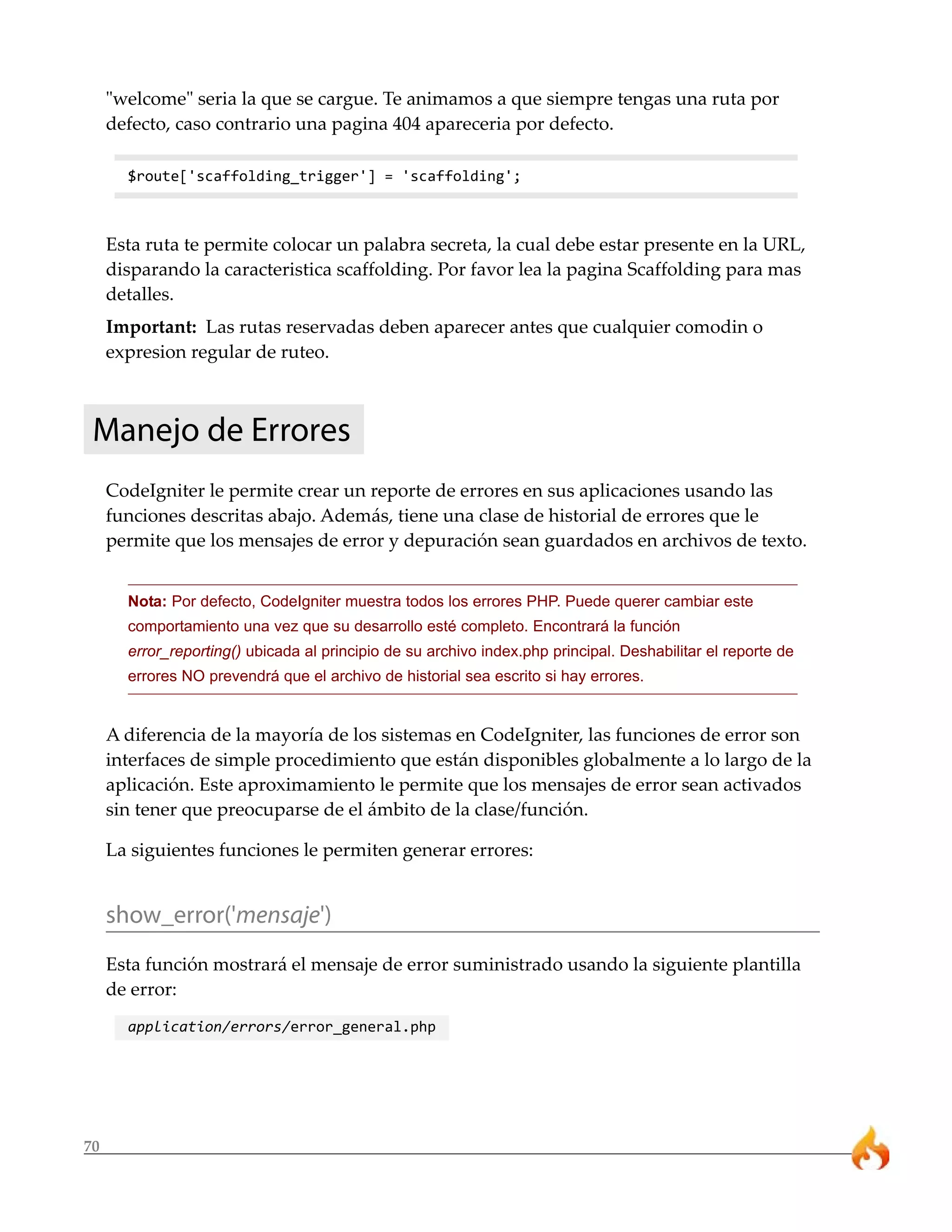 70 
"welcome" seria la que se cargue. Te animamos a que siempre tengas una ruta por 
defecto, caso contrario una pagina 404 apareceria por defecto. 
$route['scaffolding_trigger'] = 'scaffolding'; 
Esta ruta te permite colocar un palabra secreta, la cual debe estar presente en la URL, 
disparando la caracteristica scaffolding. Por favor lea la pagina Scaffolding para mas 
detalles. 
Important: Las rutas reservadas deben aparecer antes que cualquier comodin o 
expresion regular de ruteo. 
Manejo de Errores 
CodeIgniter le permite crear un reporte de errores en sus aplicaciones usando las 
funciones descritas abajo. Además, tiene una clase de historial de errores que le 
permite que los mensajes de error y depuración sean guardados en archivos de texto. 
Nota: Por defecto, CodeIgniter muestra todos los errores PHP. Puede querer cambiar este 
comportamiento una vez que su desarrollo esté completo. Encontrará la función 
error_reporting() ubicada al principio de su archivo index.php principal. Deshabilitar el reporte de 
errores NO prevendrá que el archivo de historial sea escrito si hay errores. 
A diferencia de la mayoría de los sistemas en CodeIgniter, las funciones de error son 
interfaces de simple procedimiento que están disponibles globalmente a lo largo de la 
aplicación. Este aproximamiento le permite que los mensajes de error sean activados 
sin tener que preocuparse de el ámbito de la clase/función. 
La siguientes funciones le permiten generar errores: 
show_error('mensaje') 
Esta función mostrará el mensaje de error suministrado usando la siguiente plantilla 
de error: 
application/errors/error_general.php 
 
