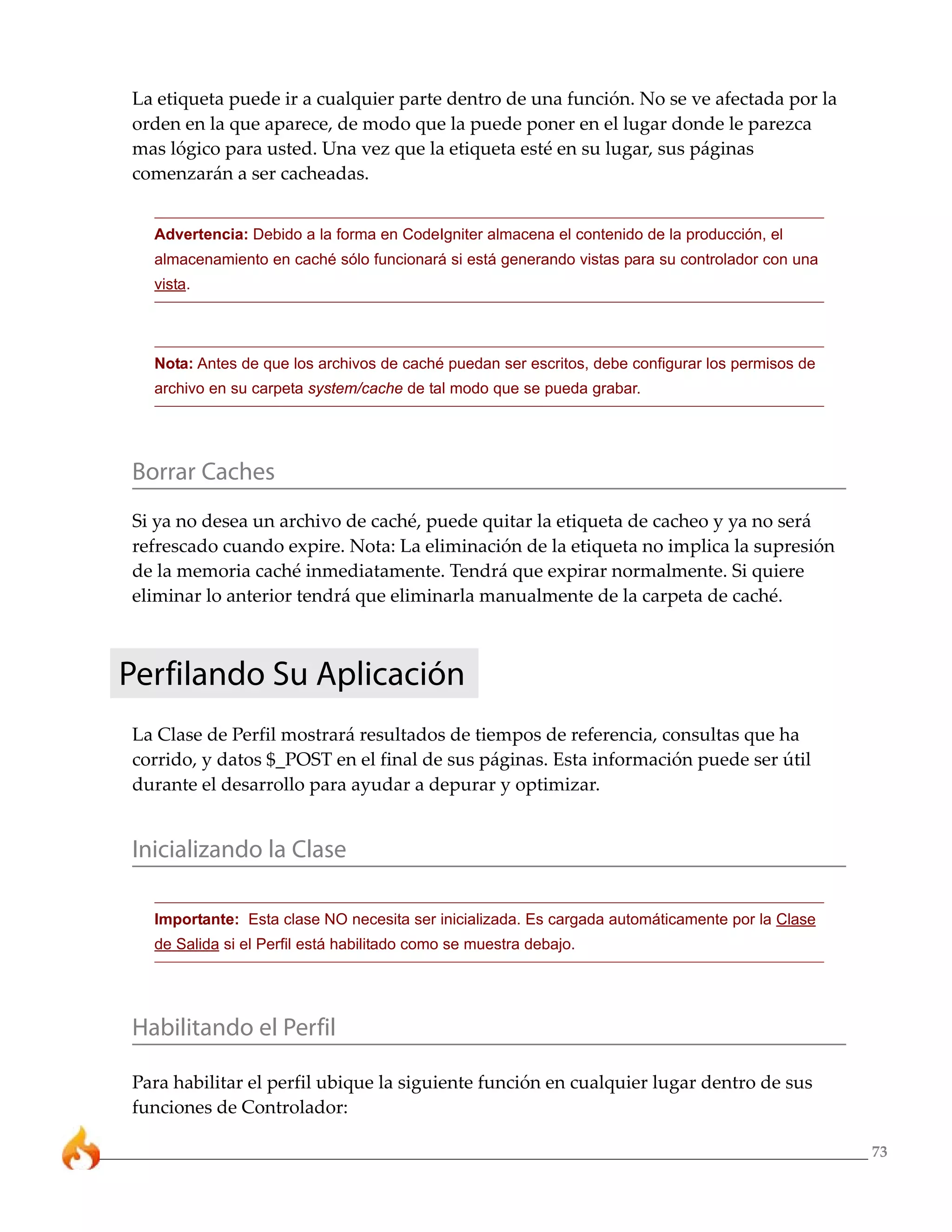 73 
La etiqueta puede ir a cualquier parte dentro de una función. No se ve afectada por la 
orden en la que aparece, de modo que la puede poner en el lugar donde le parezca 
mas lógico para usted. Una vez que la etiqueta esté en su lugar, sus páginas 
comenzarán a ser cacheadas. 
Advertencia: Debido a la forma en CodeIgniter almacena el contenido de la producción, el 
almacenamiento en caché sólo funcionará si está generando vistas para su controlador con una 
vista. 
Nota: Antes de que los archivos de caché puedan ser escritos, debe configurar los permisos de 
archivo en su carpeta system/cache de tal modo que se pueda grabar. 
Borrar Caches 
Si ya no desea un archivo de caché, puede quitar la etiqueta de cacheo y ya no será 
refrescado cuando expire. Nota: La eliminación de la etiqueta no implica la supresión 
de la memoria caché inmediatamente. Tendrá que expirar normalmente. Si quiere 
eliminar lo anterior tendrá que eliminarla manualmente de la carpeta de caché. 
Perfilando Su Aplicación 
La Clase de Perfil mostrará resultados de tiempos de referencia, consultas que ha 
corrido, y datos $_POST en el final de sus páginas. Esta información puede ser útil 
durante el desarrollo para ayudar a depurar y optimizar. 
Inicializando la Clase 
Importante: Esta clase NO necesita ser inicializada. Es cargada automáticamente por la Clase 
de Salida si el Perfil está habilitado como se muestra debajo. 
Habilitando el Perfil 
Para habilitar el perfil ubique la siguiente función en cualquier lugar dentro de sus 
funciones de Controlador: 
 