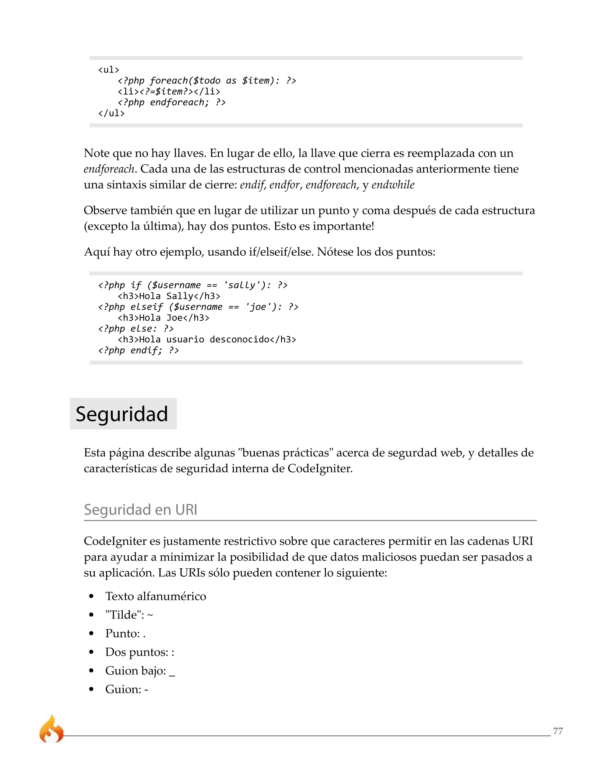 77 
<ul> 
<?php foreach($todo as $item): ?> 
<li><?=$item?></li> 
<?php endforeach; ?> 
</ul> 
Note que no hay llaves. En lugar de ello, la llave que cierra es reemplazada con un 
endforeach. Cada una de las estructuras de control mencionadas anteriormente tiene 
una sintaxis similar de cierre: endif, endfor, endforeach, y endwhile 
Observe también que en lugar de utilizar un punto y coma después de cada estructura 
(excepto la última), hay dos puntos. Esto es importante! 
Aquí hay otro ejemplo, usando if/elseif/else. Nótese los dos puntos: 
<?php if ($username == 'sally'): ?> 
<h3>Hola Sally</h3> 
<?php elseif ($username == 'joe'): ?> 
<h3>Hola Joe</h3> 
<?php else: ?> 
<h3>Hola usuario desconocido</h3> 
<?php endif; ?> 
Seguridad 
Esta página describe algunas "buenas prácticas" acerca de segurdad web, y detalles de 
características de seguridad interna de CodeIgniter. 
Seguridad en URI 
CodeIgniter es justamente restrictivo sobre que caracteres permitir en las cadenas URI 
para ayudar a minimizar la posibilidad de que datos maliciosos puedan ser pasados a 
su aplicación. Las URIs sólo pueden contener lo siguiente: 
• Texto alfanumérico 
• "Tilde": ~ 
• Punto: . 
• Dos puntos: : 
• Guion bajo: _ 
• Guion: - 
 