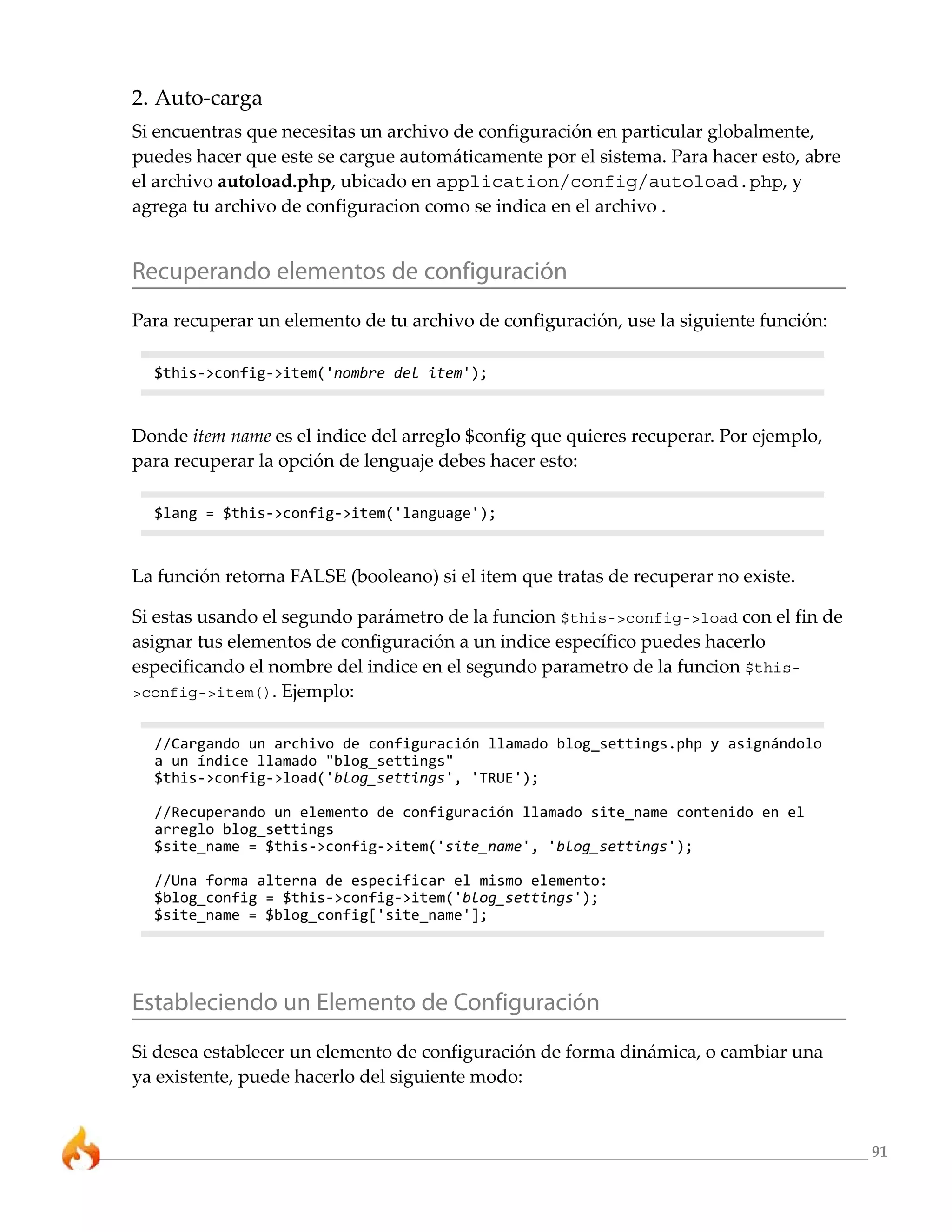 91 
2. Auto-carga 
Si encuentras que necesitas un archivo de configuración en particular globalmente, 
puedes hacer que este se cargue automáticamente por el sistema. Para hacer esto, abre 
el archivo autoload.php, ubicado en application/config/autoload.php, y 
agrega tu archivo de configuracion como se indica en el archivo . 
Recuperando elementos de configuración 
Para recuperar un elemento de tu archivo de configuración, use la siguiente función: 
$this->config->item('nombre del item'); 
Donde item name es el indice del arreglo $config que quieres recuperar. Por ejemplo, 
para recuperar la opción de lenguaje debes hacer esto: 
$lang = $this->config->item('language'); 
La función retorna FALSE (booleano) si el item que tratas de recuperar no existe. 
Si estas usando el segundo parámetro de la funcion $this->config->load con el fin de 
asignar tus elementos de configuración a un indice específico puedes hacerlo 
especificando el nombre del indice en el segundo parametro de la funcion $this- 
>config->item(). Ejemplo: 
//Cargando un archivo de configuración llamado blog_settings.php y asignándolo 
a un índice llamado "blog_settings" 
$this->config->load('blog_settings', 'TRUE'); 
//Recuperando un elemento de configuración llamado site_name contenido en el 
arreglo blog_settings 
$site_name = $this->config->item('site_name', 'blog_settings'); 
//Una forma alterna de especificar el mismo elemento: 
$blog_config = $this->config->item('blog_settings'); 
$site_name = $blog_config['site_name']; 
Estableciendo un Elemento de Configuración 
Si desea establecer un elemento de configuración de forma dinámica, o cambiar una 
ya existente, puede hacerlo del siguiente modo: 
 