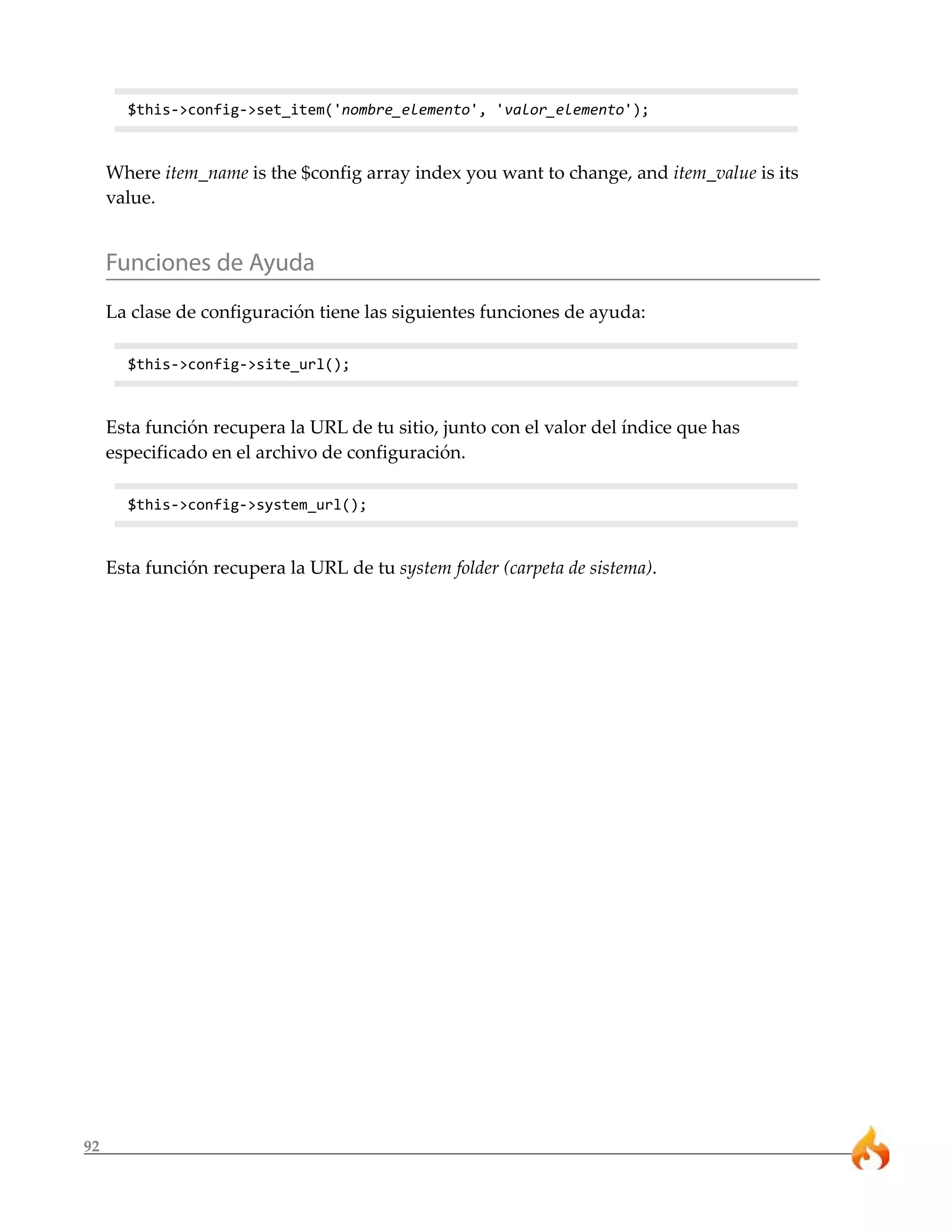92 
$this->config->set_item('nombre_elemento', 'valor_elemento'); 
Where item_name is the $config array index you want to change, and item_value is its 
value. 
Funciones de Ayuda 
La clase de configuración tiene las siguientes funciones de ayuda: 
$this->config->site_url(); 
Esta función recupera la URL de tu sitio, junto con el valor del índice que has 
especificado en el archivo de configuración. 
$this->config->system_url(); 
Esta función recupera la URL de tu system folder (carpeta de sistema). 
 