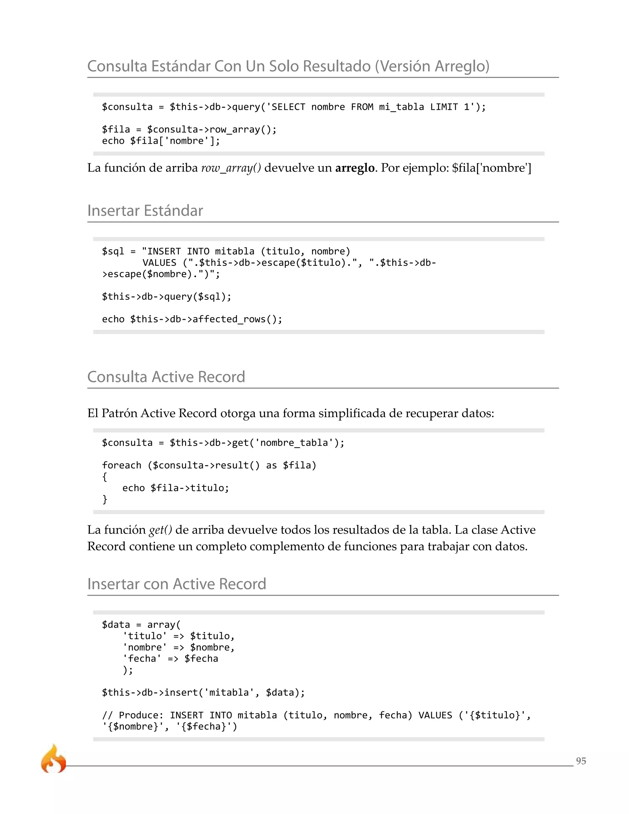 95 
Consulta Estándar Con Un Solo Resultado (Versión Arreglo) 
$consulta = $this->db->query('SELECT nombre FROM mi_tabla LIMIT 1'); 
$fila = $consulta->row_array(); 
echo $fila['nombre']; 
La función de arriba row_array() devuelve un arreglo. Por ejemplo: $fila['nombre'] 
Insertar Estándar 
$sql = "INSERT INTO mitabla (titulo, nombre) 
VALUES (".$this->db->escape($titulo).", ".$this->db- 
>escape($nombre).")"; 
$this->db->query($sql); 
echo $this->db->affected_rows(); 
Consulta Active Record 
El Patrón Active Record otorga una forma simplificada de recuperar datos: 
$consulta = $this->db->get('nombre_tabla'); 
foreach ($consulta->result() as $fila) 
{ 
echo $fila->titulo; 
} 
La función get() de arriba devuelve todos los resultados de la tabla. La clase Active 
Record contiene un completo complemento de funciones para trabajar con datos. 
Insertar con Active Record 
$data = array( 
'titulo' => $titulo, 
'nombre' => $nombre, 
'fecha' => $fecha 
); 
$this->db->insert('mitabla', $data); 
// Produce: INSERT INTO mitabla (titulo, nombre, fecha) VALUES ('{$titulo}', 
'{$nombre}', '{$fecha}') 
 