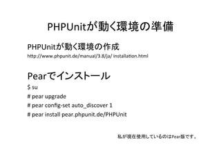 PHPUnitが動く環境の準備	
  
PHPUnitが動く環境の作成	
  
hDp://www.phpunit.de/manual/3.8/ja/	
  installaBon.html	
  	
  
	
  
Pearでインストール	
  
$	
  su	
  
#	
  pear	
  upgrade	
  
#	
  pear	
  conﬁg-­‐set	
  auto_discover	
  1	
  
#	
  pear	
  install	
  pear.phpunit.de/PHPUnit	
  
	
  
	
  
私が現在使用しているのはPear版です。	
 