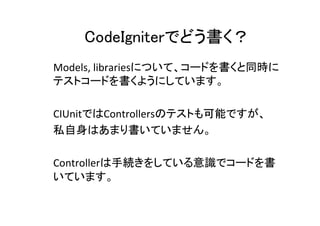 CodeIgniterでどう書く？	
Models,	
  librariesについて、コードを書くと同時に
テストコードを書くようにしています。	
  
	
  
CIUnitではControllersのテストも可能ですが、	
  
私自身はあまり書いていません。	
  
	
  
Controllerは手続きをしている意識でコードを書
いています。	
  
	
  
 