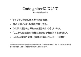 CodeIgniterについて	
  
About	
  CodeIgniter	
•  ライブラリの差し替えやすさが素敵。	
  
•  腹八分目ぐらいの機能が揃ってる。	
  
•  システム屋さんよりもWeb屋さんにやさしいヤツ。	
  
•  「ここから先は自分仕様に好きにやればイイよ」が潔い。	
  
•  UnitTestは割と大変。(本体にはUnitTestコードが無い）	
  
MojoMoter,	
  ExpressionEngineがCodeIgniterで作られている間は企業として製品として必要な品質で更
新され保守されるであろう事を個人的にとても期待しています。	
  
 
