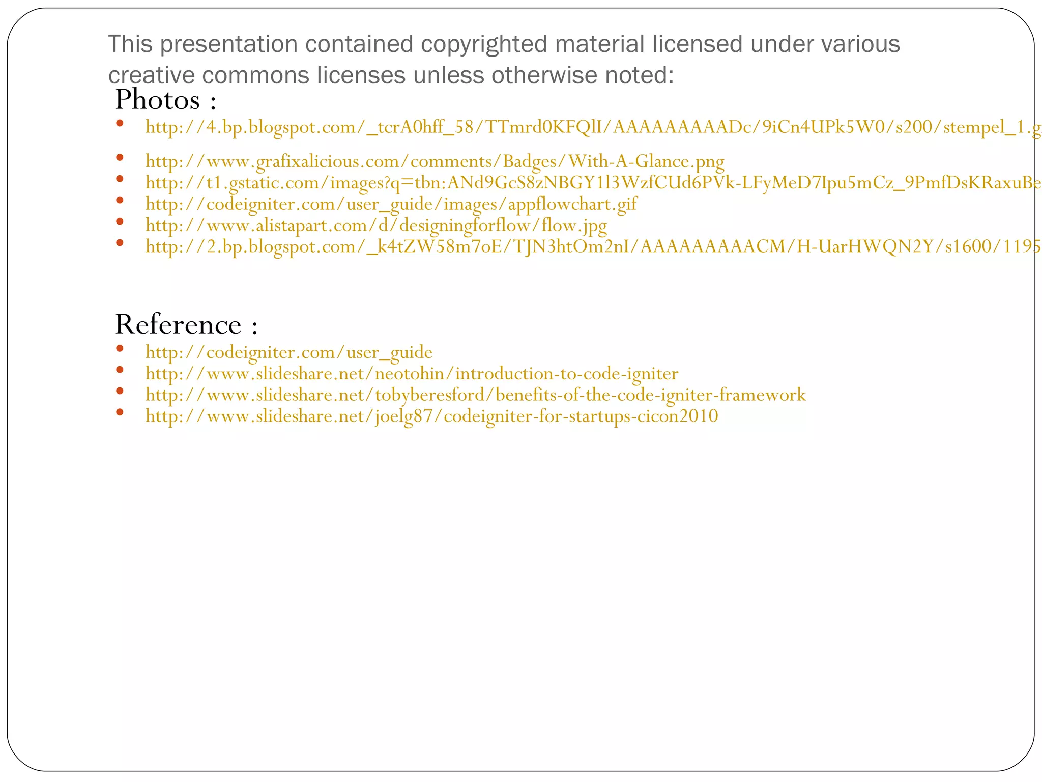 This presentation contained copyrighted material licensed under various creative commons licenses unless otherwise noted: Photos :  http://4.bp.blogspot.com/_tcrA0hff_58/TTmrd0KFQlI/AAAAAAAAADc/9iCn4UPk5W0/s200/stempel_1.gi  http://www.grafixalicious.com/comments/Badges/With-A-Glance.png  http://t1.gstatic.com/images?q=tbn:ANd9GcS8zNBGY1l3WzfCUd6PVk-LFyMeD7Ipu5mCz_9PmfDsKRaxuBe2  http://codeigniter.com/user_guide/images/appflowchart.gif  http://www.alistapart.com/d/designingforflow/flow.jpg  http://2.bp.blogspot.com/_k4tZW58m7oE/TJN3htOm2nI/AAAAAAAAACM/H-UarHWQN2Y/s1600/1195 Reference :  http://codeigniter.com/user_guide  http://www.slideshare.net/neotohin/introduction-to-code-igniter  http://www.slideshare.net/tobyberesford/benefits-of-the-code-igniter-framework  http://www.slideshare.net/joelg87/codeigniter-for-startups-cicon2010 