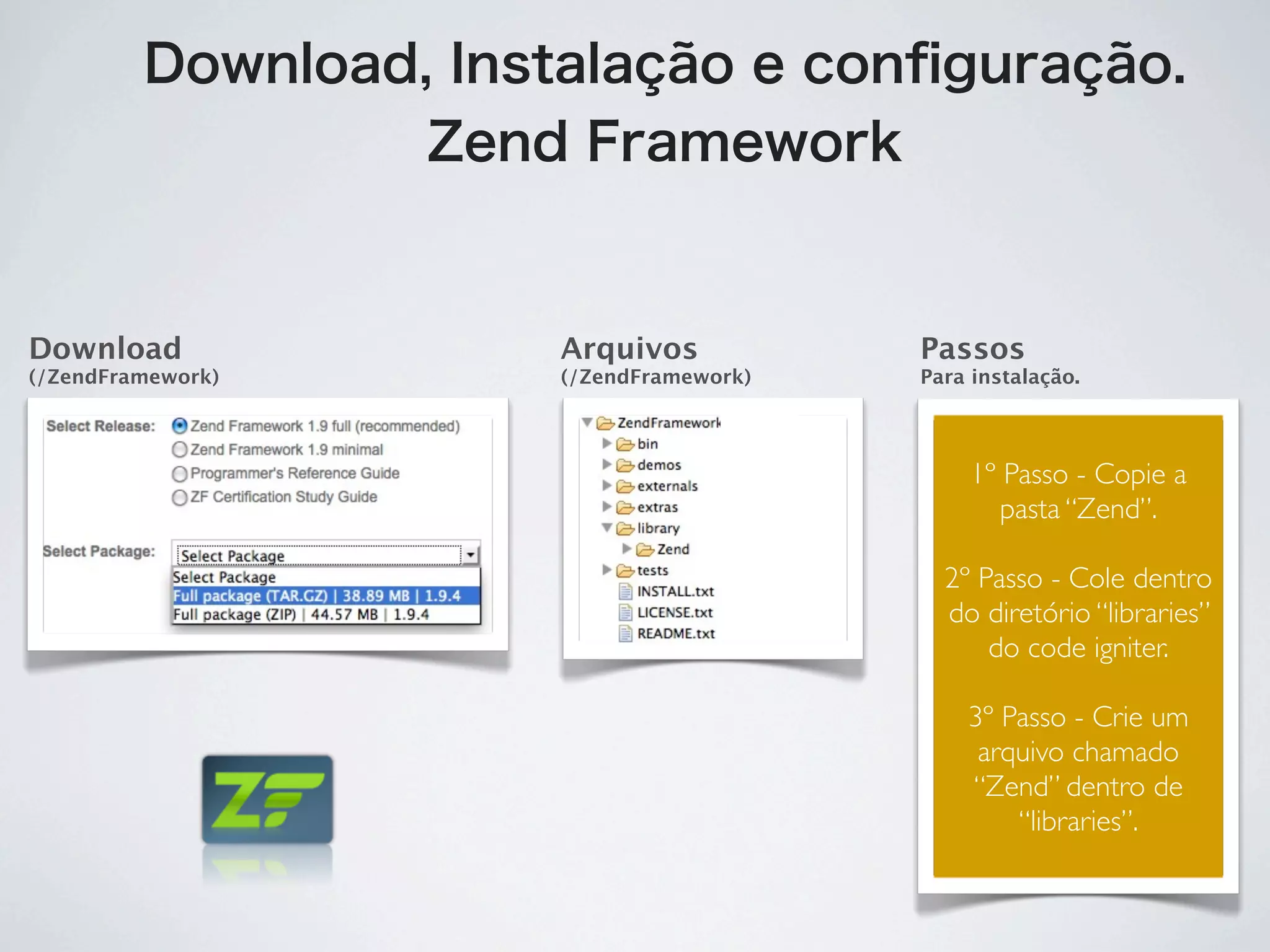 Download, Instalação e conﬁguração.
                  Zend Framework


Download              Arquivos           Passos
(/ZendFramework)      (/ZendFramework)   Para instalação.




                                              1º Passo - Copie a
                                                 pasta “Zend”.

                                           2º Passo - Cole dentro
                                           do diretório “libraries”
                                               do code igniter.

                                             3º Passo - Crie um
                                              arquivo chamado
                                             “Zend” dentro de
                                                 “libraries”.
 