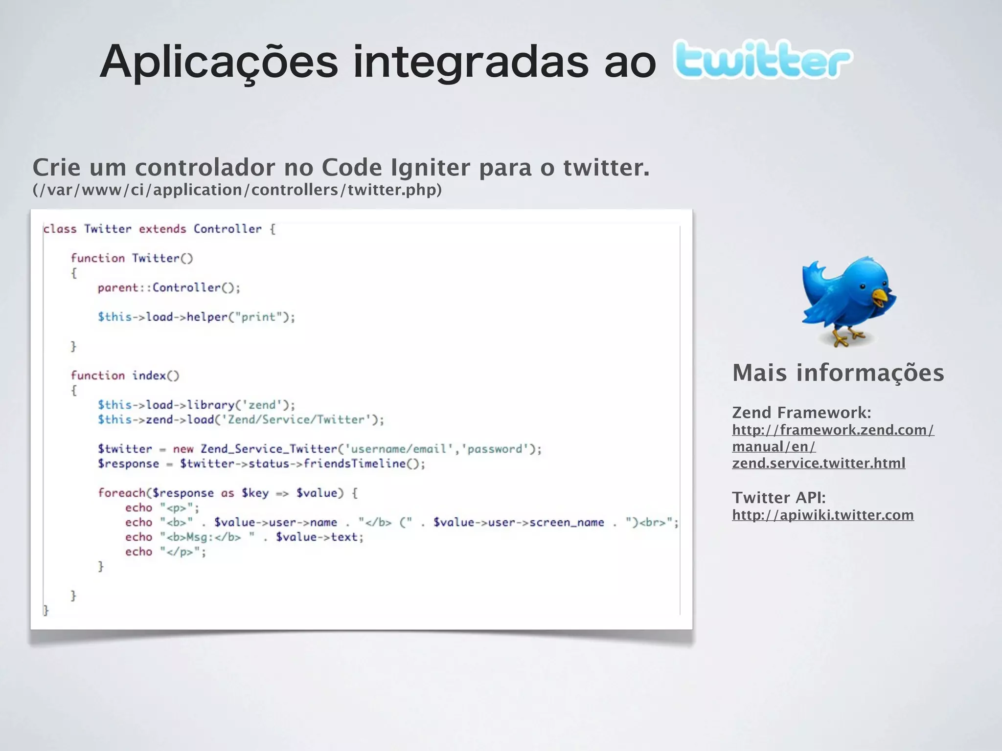Aplicações integradas ao

Crie um controlador no Code Igniter para o twitter.
(/var/www/ci/application/controllers/twitter.php)




                                                      Mais informações
                                                      Zend Framework:
                                                      http://framework.zend.com/
                                                      manual/en/
                                                      zend.service.twitter.html

                                                      Twitter API:
                                                      http://apiwiki.twitter.com
 