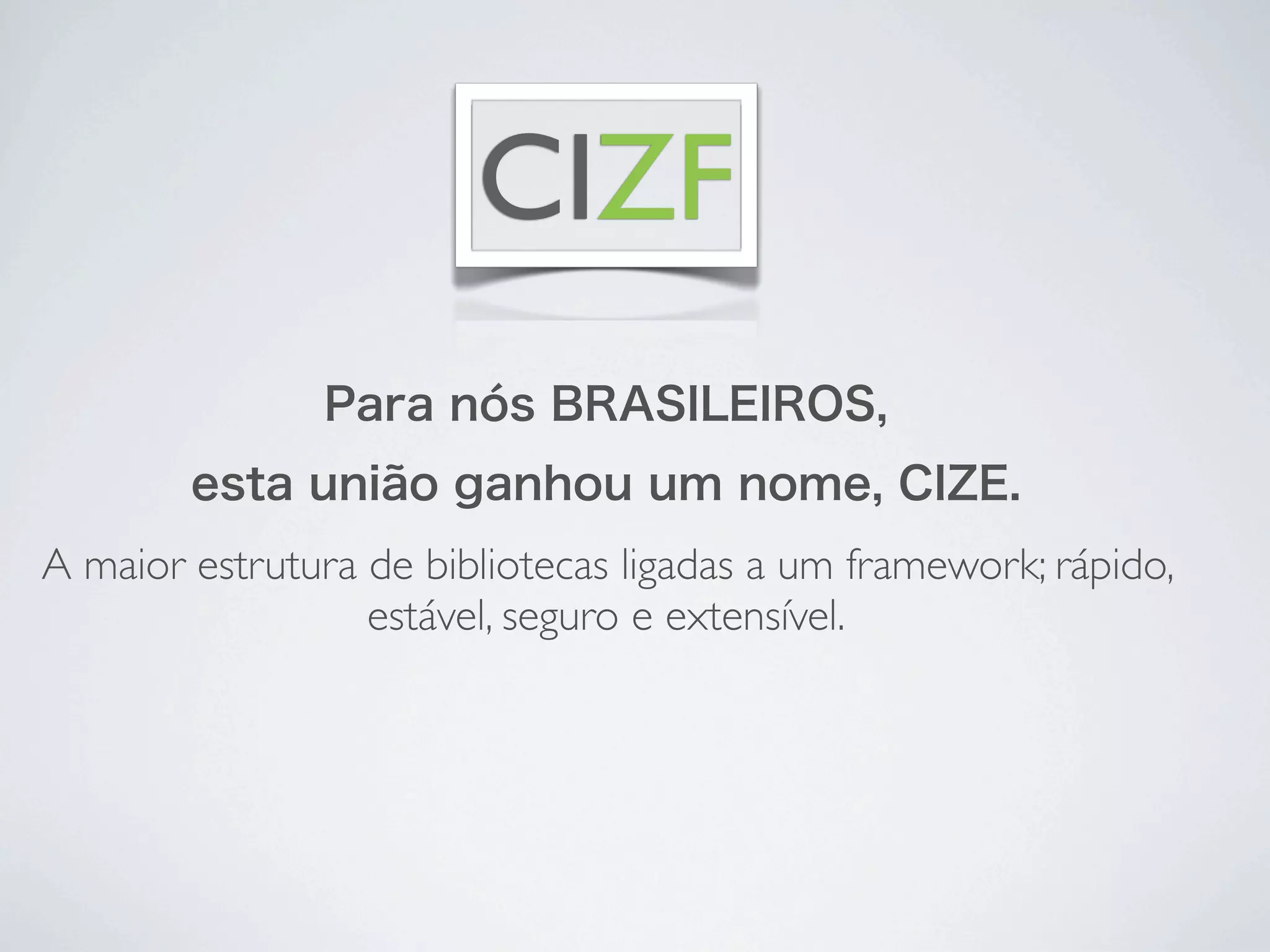 CIZF
               Para nós BRASILEIROS,
        esta união ganhou um nome, CIZE.
A maior estrutura de bibliotecas ligadas a um framework; rápido,
                  estável, seguro e extensível.
 
