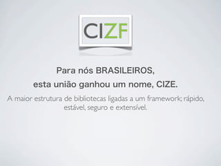 CIZF
               Para nós BRASILEIROS,
        esta união ganhou um nome, CIZE.
A maior estrutura de bibliotecas ligadas a um framework; rápido,
                  estável, seguro e extensível.
 