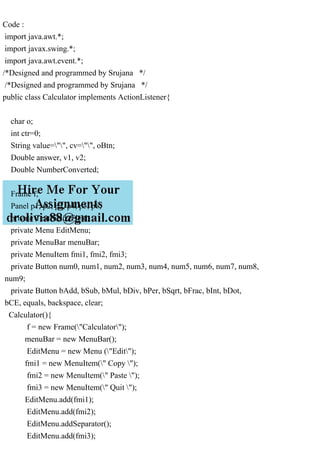 Code :
import java.awt.*;
import javax.swing.*;
import java.awt.event.*;
/*Designed and programmed by Srujana */
/*Designed and programmed by Srujana */
public class Calculator implements ActionListener{
char o;
int ctr=0;
String value="", cv="", oBtn;
Double answer, v1, v2;
Double NumberConverted;
Frame f;
Panel p1, p2, p3, p4, p5, p6;
private TextField tField;
private Menu EditMenu;
private MenuBar menuBar;
private MenuItem fmi1, fmi2, fmi3;
private Button num0, num1, num2, num3, num4, num5, num6, num7, num8,
num9;
private Button bAdd, bSub, bMul, bDiv, bPer, bSqrt, bFrac, bInt, bDot,
bCE, equals, backspace, clear;
Calculator(){
f = new Frame("Calculator");
menuBar = new MenuBar();
EditMenu = new Menu ("Edit");
fmi1 = new MenuItem(" Copy ");
fmi2 = new MenuItem(" Paste ");
fmi3 = new MenuItem(" Quit ");
EditMenu.add(fmi1);
EditMenu.add(fmi2);
EditMenu.addSeparator();
EditMenu.add(fmi3);
 