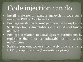 • Install malware or execute malevolent code on a
server, by PHP or ASP Injection.
• Privilege escalation to root permissions by exploiting
Shell Injection vulnerabilities in a setuid root binary
on UNIX.
• Privilege escalation to Local System permissions by
exploiting Shell Injection vulnerabilities in a service
on Windows.
• Stealing sessions/cookies from web browsers using
HTML/Script Injection (Cross-site scripting).
Code injection can do
 