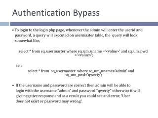 Authentication Bypass
• To login to the login.php page, whenever the admin will enter the userid and
password, a query will executed on usermaster table, the query will look
somewhat like,
select * from sq_usermaster where sq_um_uname =‘<value>’ and sq_um_pwd
=‘<value>’;
i.e. :
select * from sq_usermaster where sq_um_uname=‘admin’ and
sq_um_pwd=‘qwerty’;
• If the username and password are correct then admin will be able to
login with the username “admin” and password “qwerty” otherwise it will
give negative response and as a result you could see and error, “User
does not exist or password may wrong”.
 