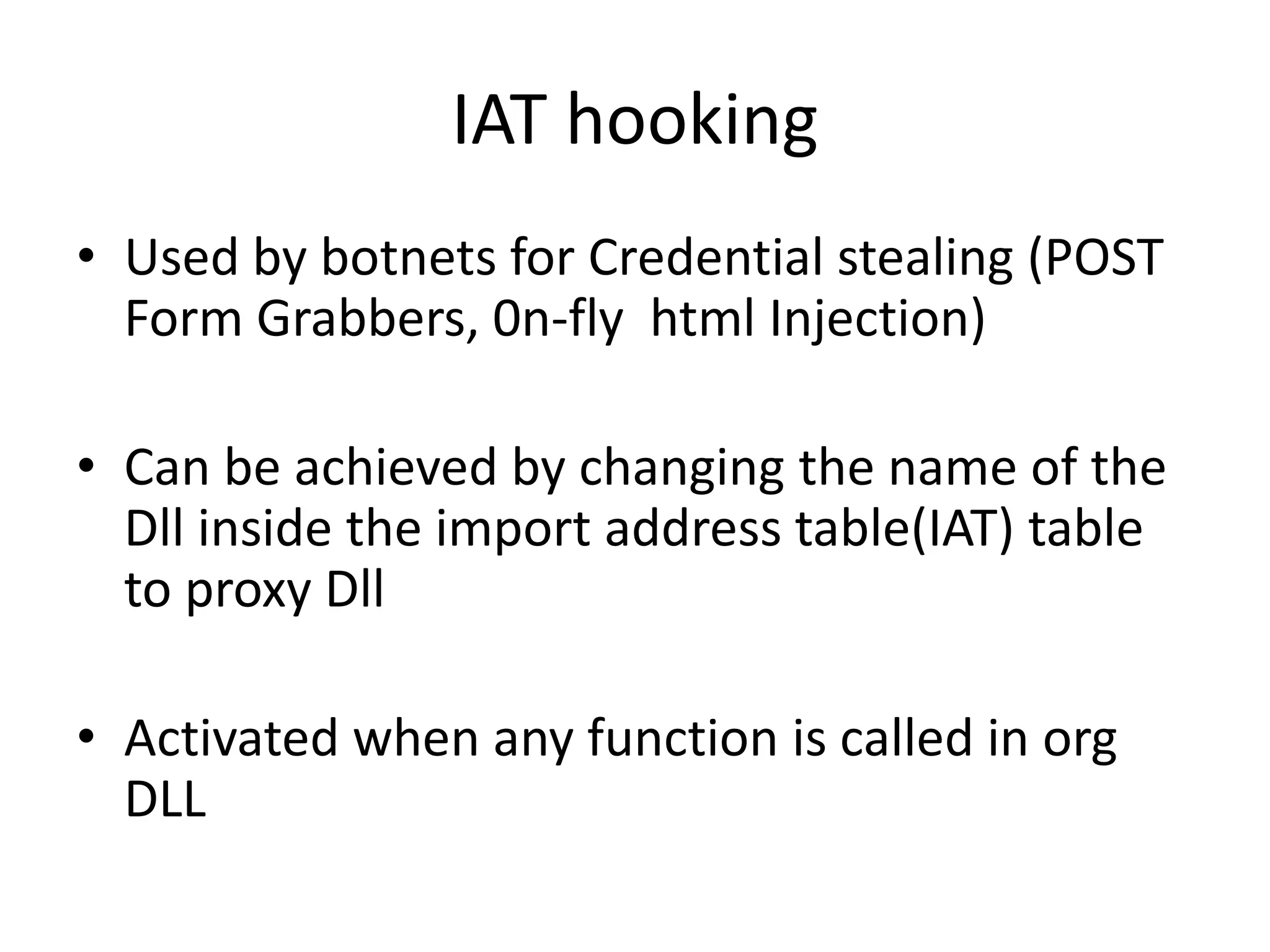 IAT hooking Used by botnets for Credential stealing (POST Form Grabbers, 0n-fly  html Injection)Can be achieved by changing the name of the Dll inside the import address table(IAT) table to proxy DllActivated when any function is called in org DLL 