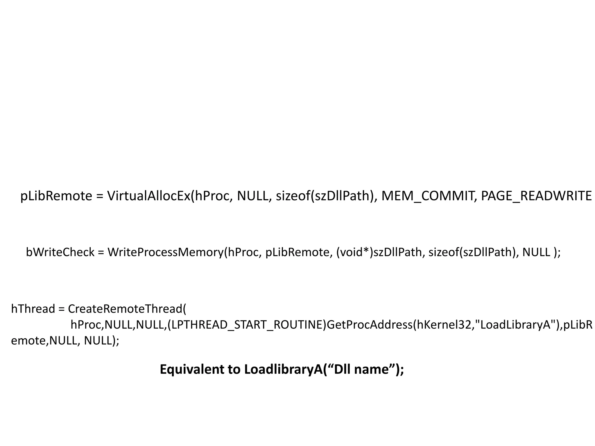 pLibRemote= VirtualAllocEx(hProc, NULL, sizeof(szDllPath), MEM_COMMIT, PAGE_READWRITE );bWriteCheck= WriteProcessMemory(hProc, pLibRemote, (void*)szDllPath, sizeof(szDllPath), NULL );	hThread = CreateRemoteThread(	hProc,NULL,NULL,(LPTHREAD_START_ROUTINE)GetProcAddress(hKernel32,"LoadLibraryA"),pLibRemote,NULL, NULL);	Equivalent to LoadlibraryA(“Dll name”);