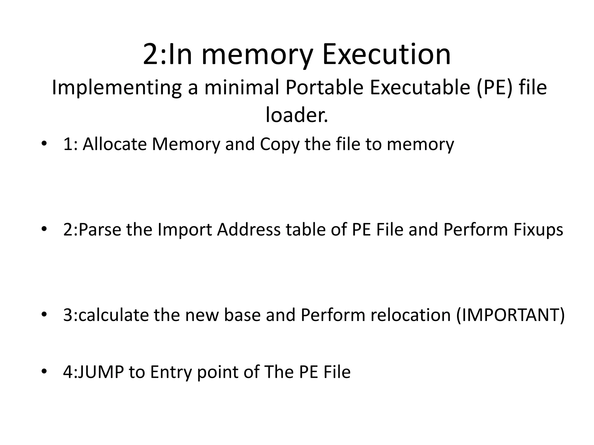 2:In memory Execution Implementing a minimal Portable Executable (PE) file loader. 1: Allocate Memory and Copy the file to memory2:Parse the Import Address table of PE File and Perform Fixups3:calculate the new base and Perform relocation (IMPORTANT)4:JUMP to Entry point of The PE File