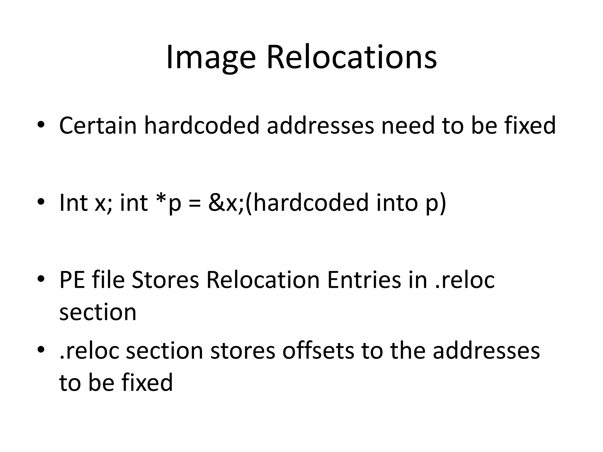 Image RelocationsCertain hardcoded addresses need to be fixedInt x; int *p = &x;(hardcoded into p)PE file Stores Relocation Entries in .reloc section .reloc section stores offsets to the addresses to be fixed 