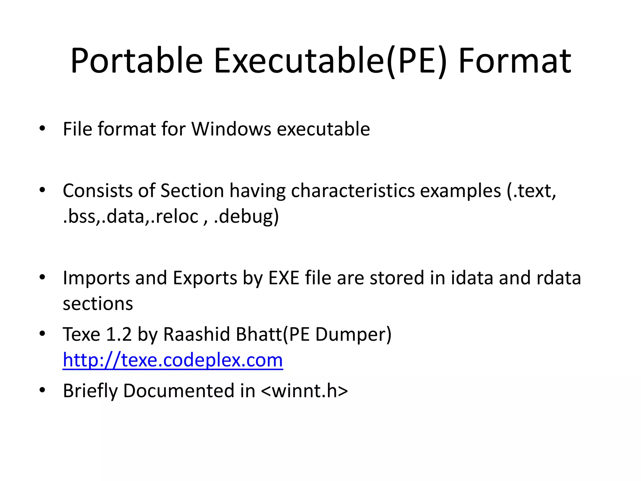 Portable Executable(PE) FormatFile format for Windows executableConsists of Section having characteristics examples (.text, .bss,.data,.reloc , .debug)Imports and Exports by EXE file are stored in idata and rdata sectionsTexe 1.2 by Raashid Bhatt(PE Dumper) http://texe.codeplex.comBriefly Documented in <winnt.h>