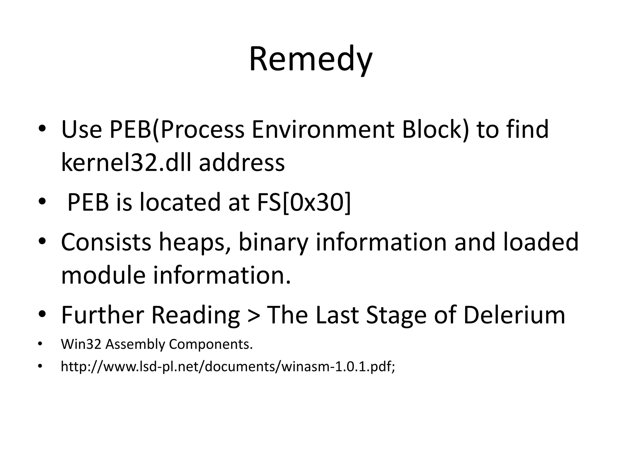 RemedyUse PEB(Process Environment Block) to find kernel32.dll address PEB is located at FS[0x30]Consists heaps, binary information and loaded module information.Further Reading > The Last Stage of DeleriumWin32 Assembly Components. http://www.lsd-pl.net/documents/winasm-1.0.1.pdf;