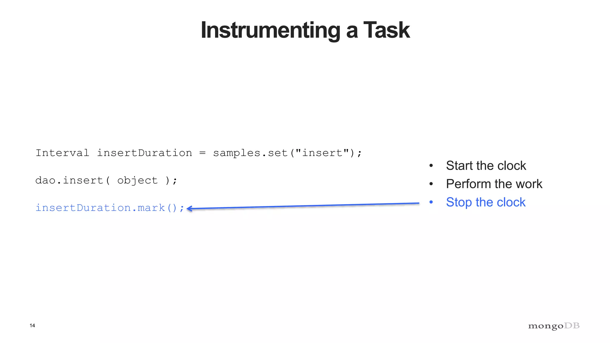 14
Instrumenting a Task
• Start the clock
• Perform the work
• Stop the clock
Interval insertDuration = samples.set("insert");
dao.insert( object );
insertDuration.mark();
 