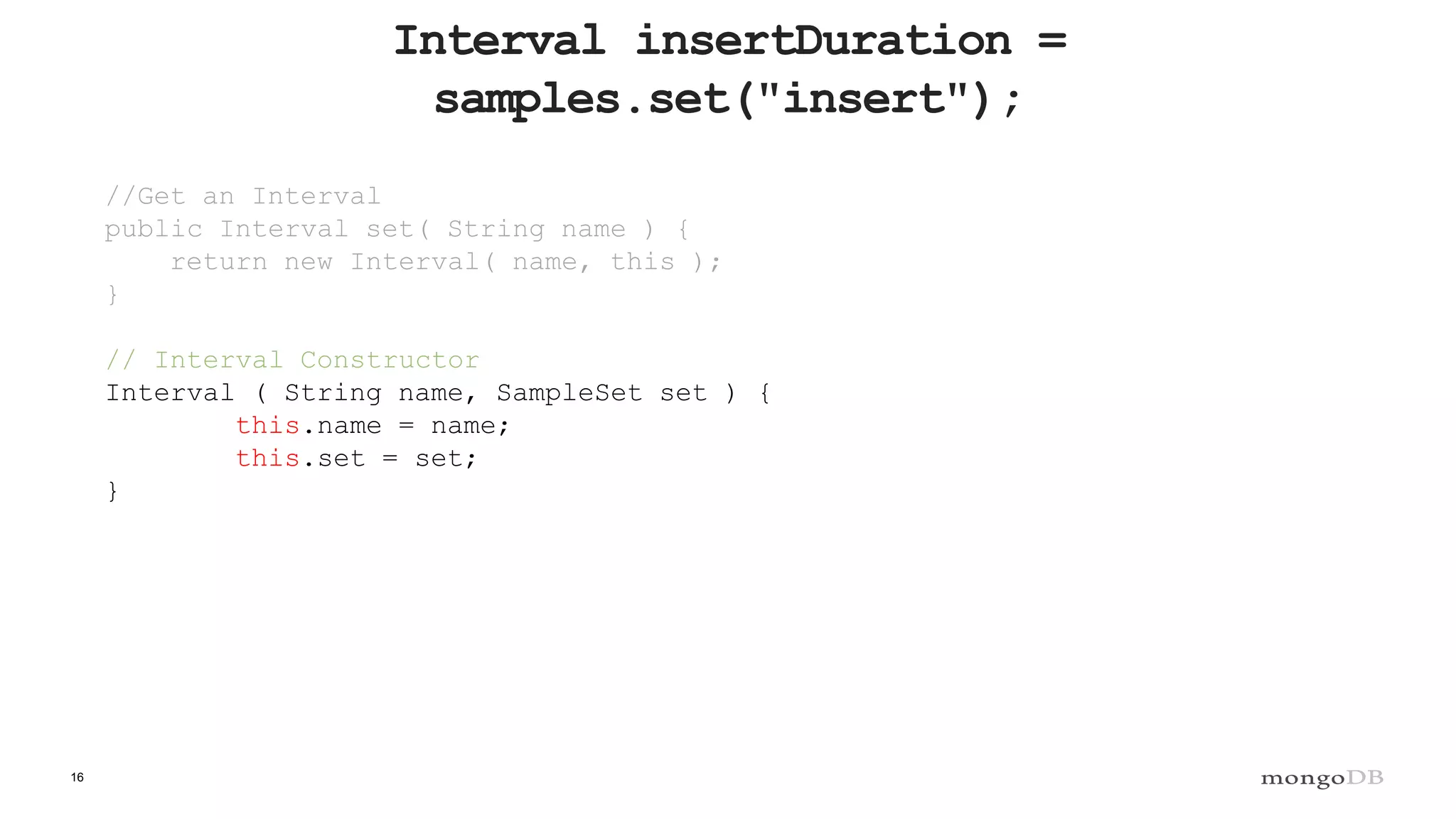 16
Interval insertDuration =
samples.set("insert");
//Get an Interval
public Interval set( String name ) {
return new Interval( name, this );
}
// Interval Constructor
Interval ( String name, SampleSet set ) {
this.name = name;
this.set = set;
}
 