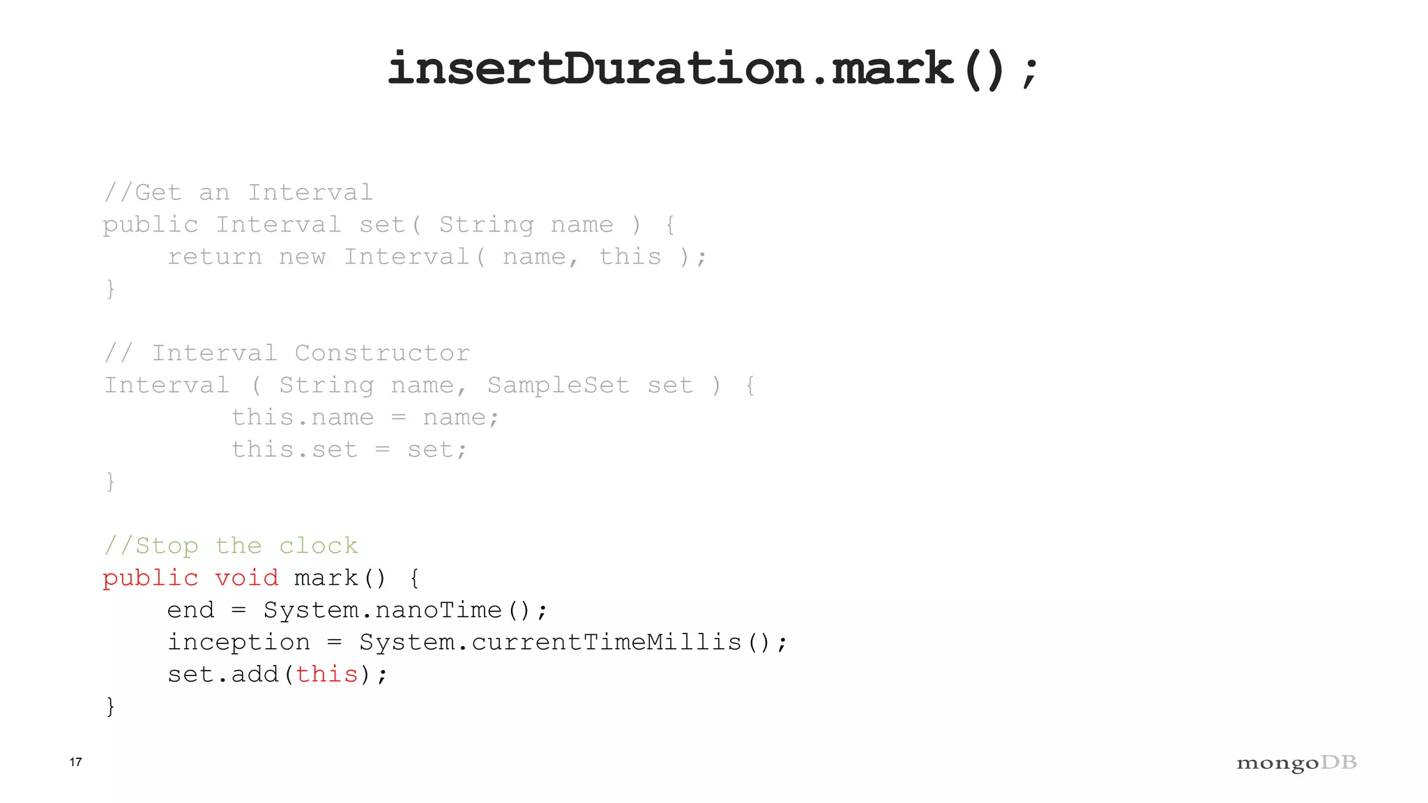 17
insertDuration.mark();
//Get an Interval
public Interval set( String name ) {
return new Interval( name, this );
}
// Interval Constructor
Interval ( String name, SampleSet set ) {
this.name = name;
this.set = set;
}
//Stop the clock
public void mark() {
end = System.nanoTime();
inception = System.currentTimeMillis();
set.add(this);
}
 