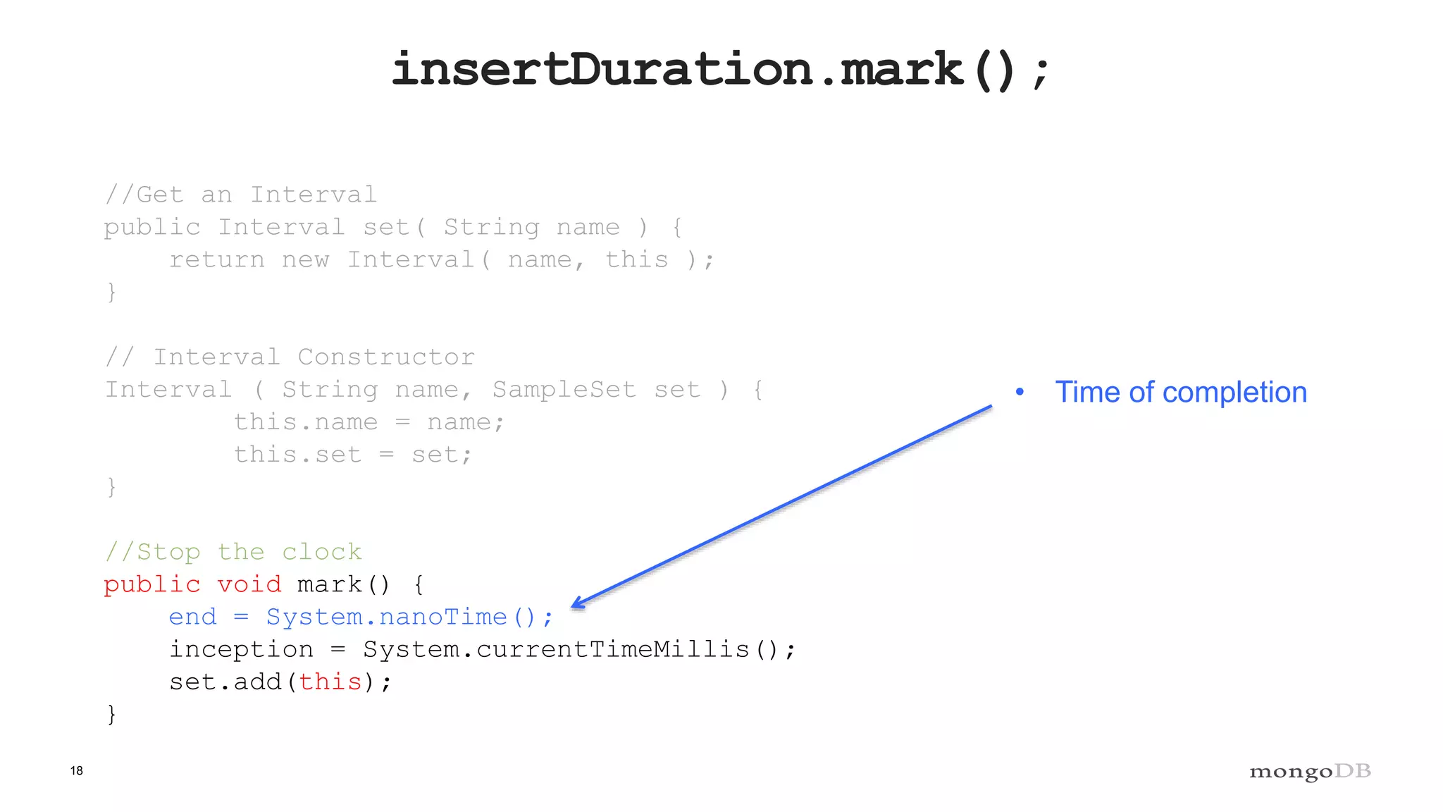 18
insertDuration.mark();
//Get an Interval
public Interval set( String name ) {
return new Interval( name, this );
}
// Interval Constructor
Interval ( String name, SampleSet set ) {
this.name = name;
this.set = set;
}
//Stop the clock
public void mark() {
end = System.nanoTime();
inception = System.currentTimeMillis();
set.add(this);
}
• Time of completion
 