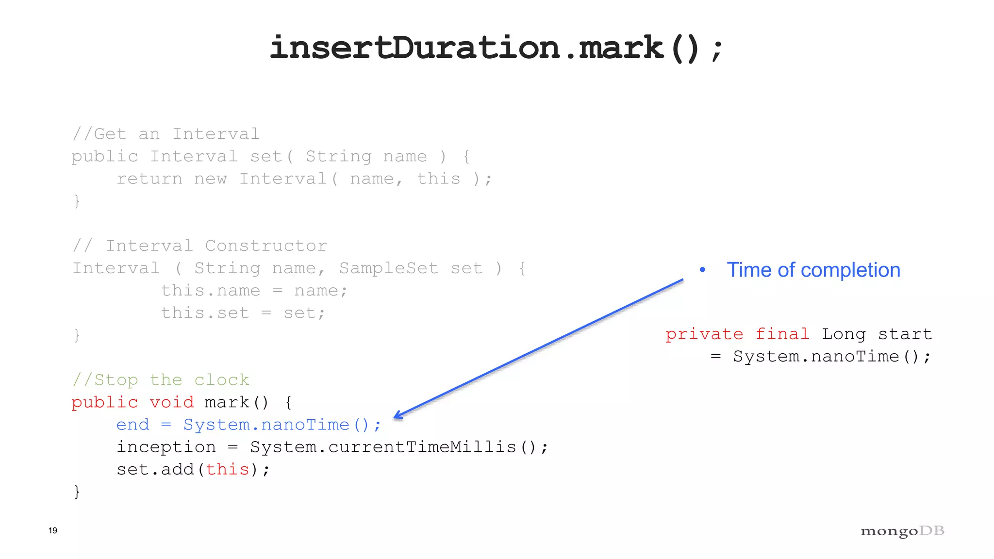 19
insertDuration.mark();
//Get an Interval
public Interval set( String name ) {
return new Interval( name, this );
}
// Interval Constructor
Interval ( String name, SampleSet set ) {
this.name = name;
this.set = set;
}
//Stop the clock
public void mark() {
end = System.nanoTime();
inception = System.currentTimeMillis();
set.add(this);
}
• Time of completion
private final Long start
= System.nanoTime();
 