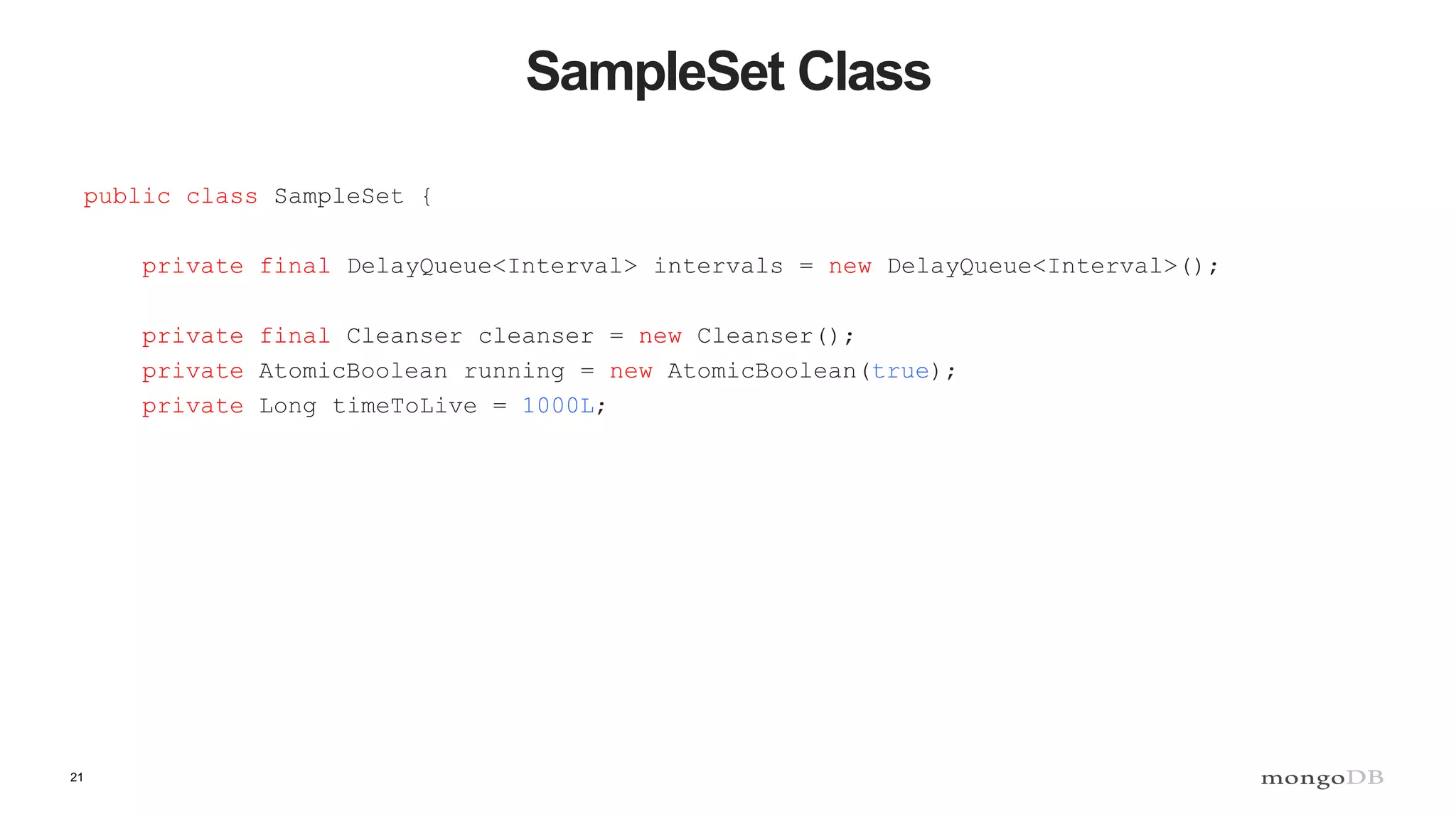 21
SampleSet Class
public class SampleSet {
private final DelayQueue<Interval> intervals = new DelayQueue<Interval>();
private final Cleanser cleanser = new Cleanser();
private AtomicBoolean running = new AtomicBoolean(true);
private Long timeToLive = 1000L;
 