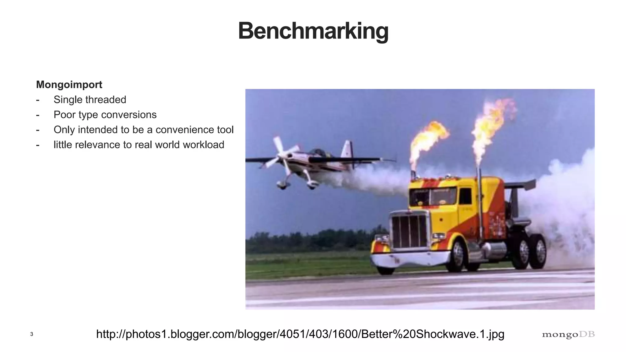 3
Benchmarking
Mongoimport
- Single threaded
- Poor type conversions
- Only intended to be a convenience tool
- little relevance to real world workload
http://photos1.blogger.com/blogger/4051/403/1600/Better%20Shockwave.1.jpg
 