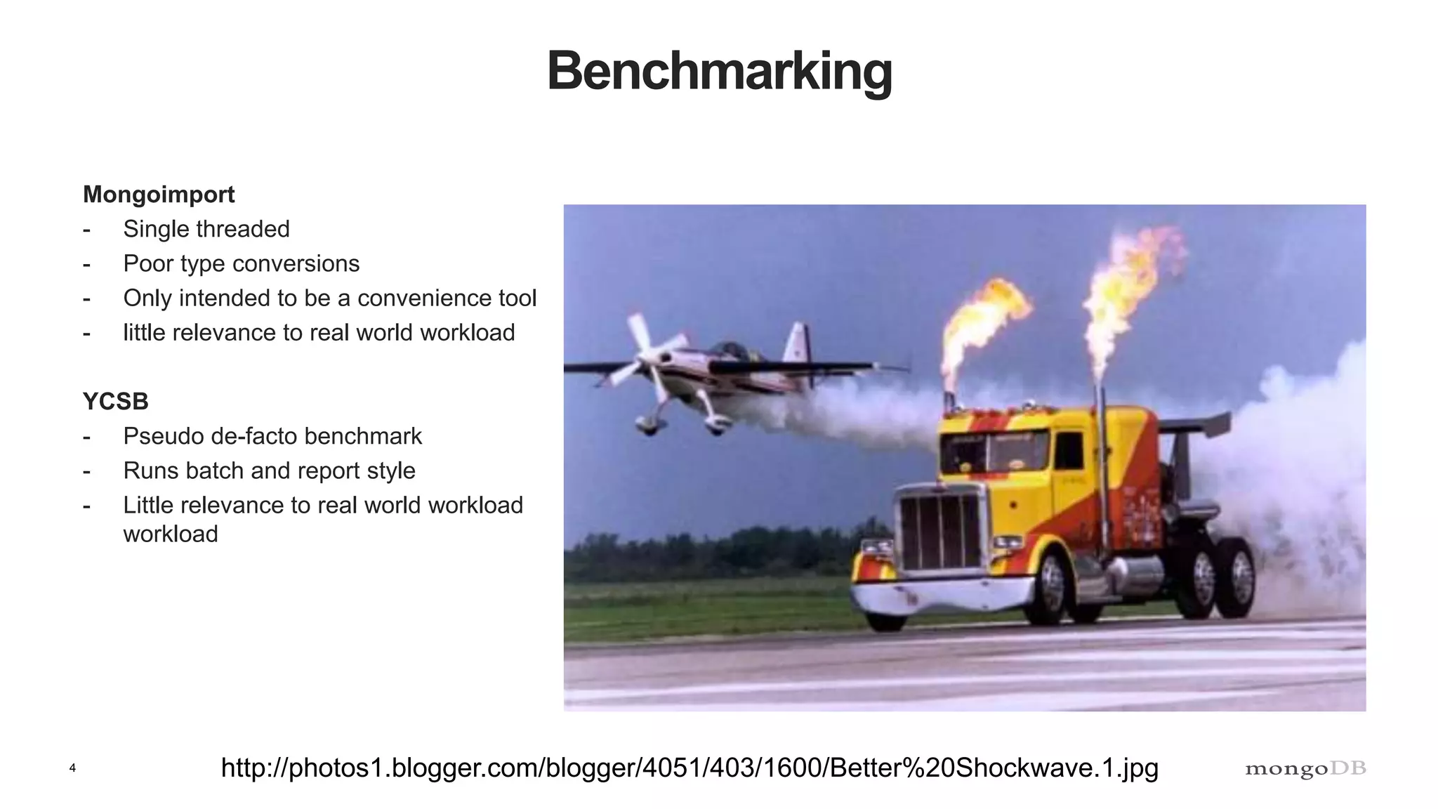 4
Benchmarking
Mongoimport
- Single threaded
- Poor type conversions
- Only intended to be a convenience tool
- little relevance to real world workload
YCSB
- Pseudo de-facto benchmark
- Runs batch and report style
- Little relevance to real world workload
workload
http://photos1.blogger.com/blogger/4051/403/1600/Better%20Shockwave.1.jpg
 