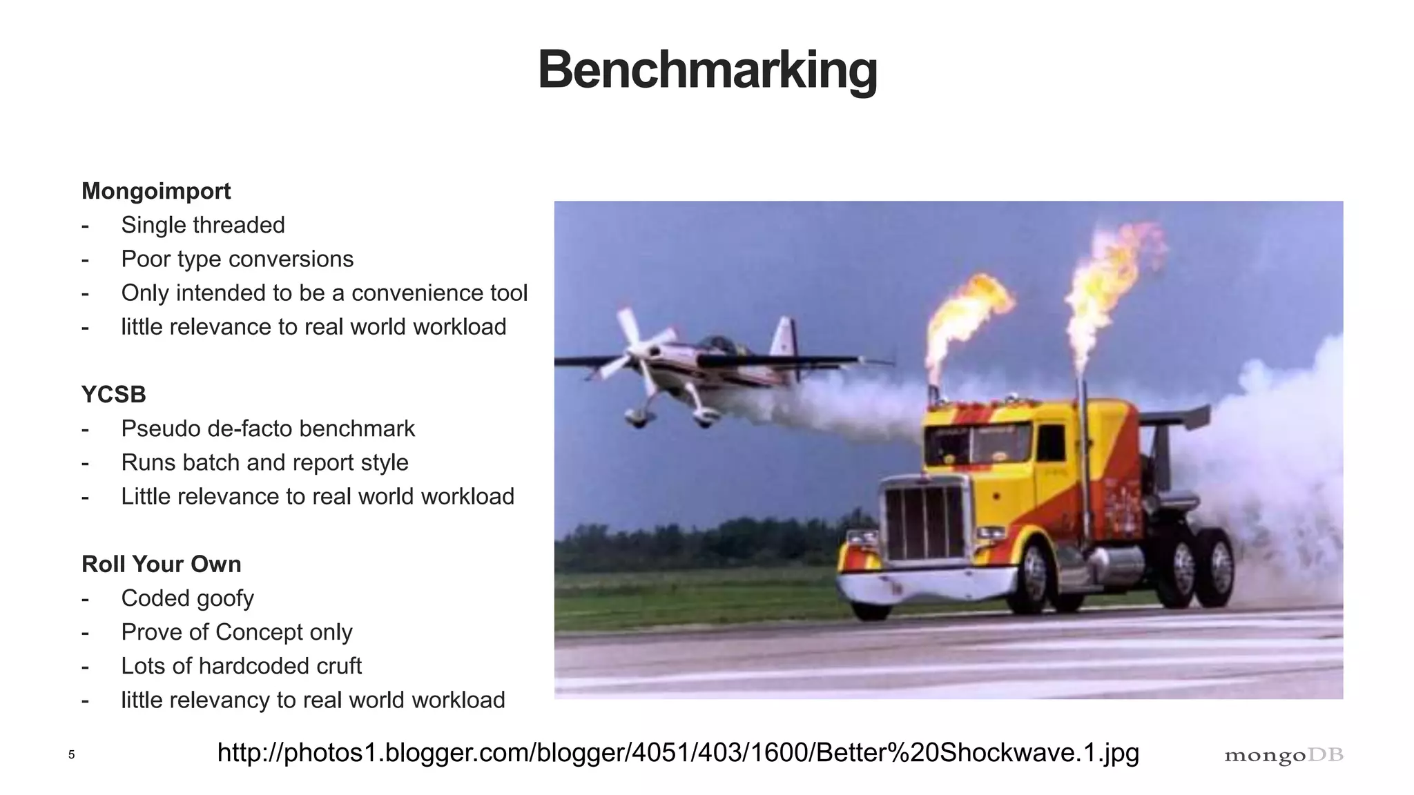 5
Benchmarking
Mongoimport
- Single threaded
- Poor type conversions
- Only intended to be a convenience tool
- little relevance to real world workload
YCSB
- Pseudo de-facto benchmark
- Runs batch and report style
- Little relevance to real world workload
Roll Your Own
- Coded goofy
- Prove of Concept only
- Lots of hardcoded cruft
- little relevancy to real world workload
http://photos1.blogger.com/blogger/4051/403/1600/Better%20Shockwave.1.jpg
 