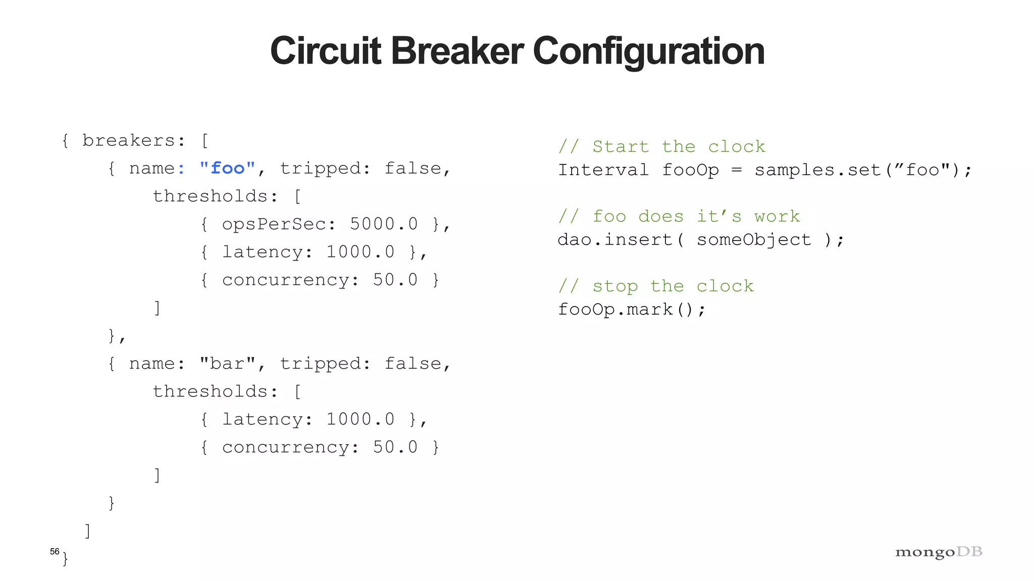 56
Circuit Breaker Configuration
{ breakers: [
{ name: "foo", tripped: false,
thresholds: [
{ opsPerSec: 5000.0 },
{ latency: 1000.0 },
{ concurrency: 50.0 }
]
},
{ name: "bar", tripped: false,
thresholds: [
{ latency: 1000.0 },
{ concurrency: 50.0 }
]
}
]
}
// Start the clock
Interval fooOp = samples.set(”foo");
// foo does it’s work
dao.insert( someObject );
// stop the clock
fooOp.mark();
 