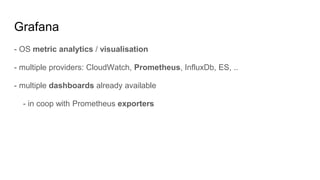 Grafana
- OS metric analytics / visualisation
- multiple providers: CloudWatch, Prometheus, InfluxDb, ES, ..
- multiple dashboards already available
- in coop with Prometheus exporters
 