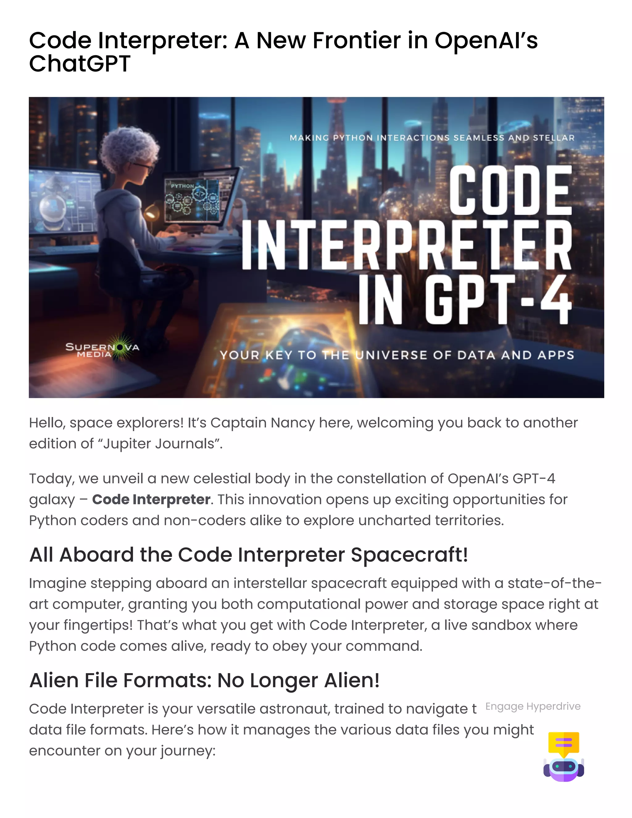 Code Interpreter: A New Frontier in OpenAI’s
ChatGPT
Hello, space explorers! It’s Captain Nancy here, welcoming you back to another
edition of “Jupiter Journals”.
Today, we unveil a new celestial body in the constellation of OpenAI’s GPT-4
galaxy – Code Interpreter. This innovation opens up exciting opportunities for
Python coders and non-coders alike to explore uncharted territories.
All Aboard the Code Interpreter Spacecraft!
Imagine stepping aboard an interstellar spacecraft equipped with a state-of-the-
art computer, granting you both computational power and storage space right at
your fingertips! That’s what you get with Code Interpreter, a live sandbox where
Python code comes alive, ready to obey your command.
Alien File Formats: No Longer Alien!
Code Interpreter is your versatile astronaut, trained to navigate the universe of
data file formats. Here’s how it manages the various data files you might
encounter on your journey:
Engage Hyperdrive
 