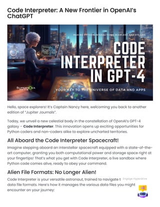 Code Interpreter: A New Frontier in OpenAI’s
ChatGPT
Hello, space explorers! It’s Captain Nancy here, welcoming you back to another
edition of “Jupiter Journals”.
Today, we unveil a new celestial body in the constellation of OpenAI’s GPT-4
galaxy – Code Interpreter. This innovation opens up exciting opportunities for
Python coders and non-coders alike to explore uncharted territories.
All Aboard the Code Interpreter Spacecraft!
Imagine stepping aboard an interstellar spacecraft equipped with a state-of-the-
art computer, granting you both computational power and storage space right at
your fingertips! That’s what you get with Code Interpreter, a live sandbox where
Python code comes alive, ready to obey your command.
Alien File Formats: No Longer Alien!
Code Interpreter is your versatile astronaut, trained to navigate the universe of
data file formats. Here’s how it manages the various data files you might
encounter on your journey:
Engage Hyperdrive
 