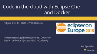Eclipse Con EU 2016 - 25th October
Florent Benoit (@florentbenoit) - Codenvy
Stevan Le Meur (@stevanLM) - Codenvy
#eclipseche
Code in the cloud with Eclipse Che
and Docker
 