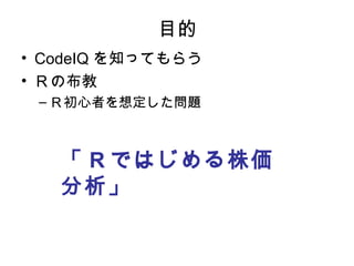 目的
• CodeIQ を知ってもらう
• Ｒの布教
 – Ｒ初心者を想定した問題



   「 R ではじめる株価
   分析」
 