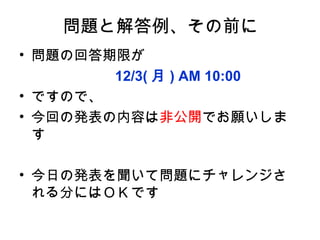 問題と解答例、その前に
• 問題の回答期限が
      　　 12/3( 月 ) AM 10:00
• ですので、
• 今回の発表の内容は非公開でお願いしま
  す

• 今日の発表を聞いて問題にチャレンジさ
  れる分にはＯＫです
 