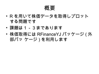 概要
• R を用いて株価データを取得しプロット
  する問題です
• 課題は１－３まであります
• 株価取得には RFinanceYJ パッケージ ( 外
  部パッ ケージ ) を利用します
 
