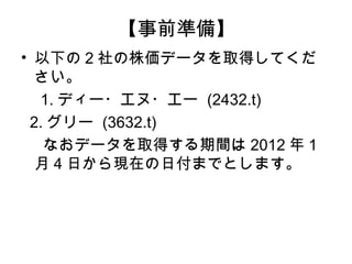 【事前準備】
• 以下の 2 社の株価データを取得してくだ
  さい。
　 1. ディー・エヌ・エー (2432.t)
 2. グリー (3632.t)
   なおデータを取得する期間は 2012 年 1
  月 4 日から現在の日付までとします。
 