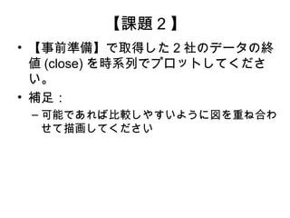 【課題 2 】
• 【事前準備】で取得した 2 社のデータの終
  値 (close) を時系列でプロットしてくださ
  い。
• 補足：
 – 可能であれば比較しやすいように図を重ね合わ
   せて描画してください
 