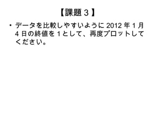 【課題 3 】
• データを比較しやすいように 2012 年 1 月
  4 日の終値を１として、再度プロットして
  ください。
 